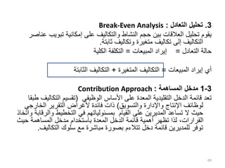 3
.
‫التعادل‬ ‫تحليل‬
:
Break-Even Analysis
‫تبوي‬ ‫إمكانية‬ ‫على‬ ‫والتكاليف‬ ‫النشاط‬ ‫حجم‬ ‫بين‬ ‫العالقات‬ ‫تحليل‬ ‫يقوم‬
‫عناصر‬ ‫ب‬
‫ثابتة‬ ‫وتكاليف‬ ‫متغيرة‬ ‫تكاليف‬ ‫إلى‬ ‫التكاليف‬
.
‫التعادل‬ ‫حالة‬
=
‫المبيعات‬ ‫إيراد‬
=
‫الكلية‬ ‫التكلفة‬
‫المبيعات‬ ‫إيراد‬ ‫أي‬
=
‫المتغيرة‬ ‫التكاليف‬
+
‫الثابتة‬ ‫التكاليف‬
3
-
1
‫المساهمة‬ ‫مدخل‬
:
Contribution Approach
‫الوظيفي‬ ‫األساس‬ ‫على‬ ‫المعدة‬ ‫التقليدية‬ ‫الدخل‬ ‫قائمة‬ ‫تعد‬
(
‫التك‬ ‫تقسيم‬
‫طبقا‬ ‫اليف‬
‫والتسويق‬ ‫واإلدارة‬ ‫اإلنتاج‬ ‫لوظائف‬
)
‫الخار‬ ‫التقرير‬ ‫ألغراض‬ ‫فائدة‬ ‫ذات‬
‫جي‬
‫وال‬ ‫التخطيط‬ ‫في‬ ‫بمسئولياتهم‬ ‫القيام‬ ‫على‬ ‫المديرين‬ ‫تساعد‬ ‫ال‬ ‫حيث‬
‫واتخاذ‬ ‫رقابة‬
‫حي‬ ‫المساهمة‬ ‫مدخل‬ ‫باستخدام‬ ‫المعدة‬ ‫الدخل‬ ‫قائمة‬ ‫أهمية‬ ‫تظهر‬ ‫لذا‬ ،‫القرارات‬
‫ث‬
‫التكالي‬ ‫سلوك‬ ‫مع‬ ‫مباشرة‬ ‫بصورة‬ ‫تتالءم‬ ‫دخل‬ ‫قائمة‬ ‫للمديرين‬ ‫توفر‬
‫ف‬
.
69
 