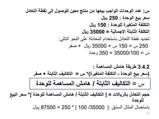 ‫س‬
=
‫الثابتة‬ ‫التكاليف‬
/
‫للوحدة‬ ‫المساهمة‬ ‫هامش‬
‫س‬
:
‫التعادل‬ ‫نقطة‬ ‫إلى‬ ‫للوصول‬ ‫معين‬ ‫منتج‬ ‫من‬ ‫بيعها‬ ‫الواجب‬ ‫الوحدات‬ ‫عدد‬
‫الوحدة‬ ‫بيع‬ ‫سعر‬
:
250
‫لاير‬
‫للوحدة‬ ‫المتغيرة‬ ‫التكلفة‬
:
150
‫لاير‬
‫اإلجمالية‬ ‫الثابتة‬ ‫التكلفة‬
=
35000
‫لاير‬
‫التالي‬ ‫النحو‬ ‫على‬ ‫المعادلة‬ ‫باستخدام‬ ‫التعادل‬ ‫نقطة‬ ‫تحديد‬
:
250
‫س‬
=
150
‫س‬
+
35000
‫لاير‬
+
‫صفر‬
‫س‬
=
35000/100
=
350
‫وحدة‬
3.4.2
‫المساهمة‬ ‫هامش‬ ‫طريقة‬
:
(
‫الوحدة‬ ‫بيع‬ ‫سعر‬
-
‫المتغيرة‬ ‫التكلفة‬
*)
‫س‬
=
‫الثابتة‬ ‫التكاليف‬
+
‫صفر‬
‫بالرياالت‬ ‫التعادل‬ ‫حجم‬
=
]
‫الثابتة‬ ‫التكاليف‬
/
‫للوحدة‬ ‫المساهمة‬ ‫هامش‬
[
*
‫البيع‬ ‫سعر‬
‫للوحدة‬
‫السابق‬ ‫المثال‬ ‫باستعمال‬
:
]
35000
/
100
[
*
250
=
87500
‫لاير‬
73
‫س‬
=
‫الثابتة‬ ‫التكاليف‬
/
‫للوحدة‬ ‫المساهمة‬ ‫هامش‬
 