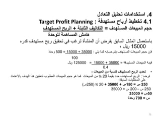 4
.
‫التعادل‬ ‫تحليل‬ ‫استخدامات‬
4.1
‫مستهدفة‬ ‫أرباح‬ ‫تخطيط‬
:
Target Profit Planning
‫المستهدف‬ ‫المبيعات‬ ‫حجم‬
=
‫الثابتة‬ ‫التكاليف‬
+
‫المستهدف‬ ‫الربح‬
‫للوحدة‬ ‫المساهمة‬ ‫هامش‬
‫مسته‬ ‫ربح‬ ‫تحقيق‬ ‫في‬ ‫ترغب‬ ‫المنشأة‬ ‫أن‬ ‫بفرض‬ ‫السابق‬ ‫المثال‬ ‫باستعمال‬
‫قدره‬ ‫دف‬
15000
، ‫لاير‬
‫يلي‬ ‫كما‬ ‫حسابه‬ ‫يتم‬ ‫المستهدف‬ ‫المبيعات‬ ‫حجم‬ ‫فإن‬
:
35000
+
15000
=
500
‫و‬
‫ح‬
‫دة‬
100
‫المستهدفة‬ ‫المبيعات‬ ‫قيمة‬
=
35000
+
15000
=
125000
‫لاير‬
0.4
•
‫المبيعات‬ ‫من‬ ‫كنسبة‬ ‫المستهدف‬ ‫الربح‬ ‫تحديد‬
:
‫فرضا‬
:
‫بقيمة‬ ‫حدد‬ ‫المستهدف‬ ‫الربح‬
20
%
‫باالعت‬ ‫الهدف‬ ‫هذا‬ ‫لتحقيق‬ ‫المطلوب‬ ‫المبيعات‬ ‫حجم‬ ‫هو‬ ‫فما‬ ‫المبيعات‬ ‫من‬
‫ماد‬
‫السابقة‬ ‫المعطيات‬ ‫على‬
:
250
‫س‬
=
150
‫س‬
+
35000
+
20
%
(
250
‫س‬
)
250
‫س‬
–
200
‫س‬
=
35000
50
‫س‬
=
35000
‫س‬
=
700
‫وحدة‬
75
 