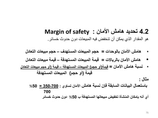 4.2
‫األمان‬ ‫هامش‬ ‫تحديد‬
:
Margin of safety
‫خسائر‬ ‫حدوث‬ ‫دون‬ ‫المبيعات‬ ‫فيه‬ ‫تنخفض‬ ‫أن‬ ‫يمكن‬ ‫الذي‬ ‫المقدار‬ ‫هو‬
.
•
‫بالوحدات‬ ‫األمان‬ ‫هامش‬
=
‫المستهدف‬ ‫المبيعات‬ ‫حجم‬
–
‫التعادل‬ ‫مبيعات‬ ‫حجم‬
•
‫بالرياالت‬ ‫األمان‬ ‫هامش‬
=
‫المستهدفة‬ ‫المبيعات‬ ‫قيمة‬
–
‫التعادل‬ ‫مبيعات‬ ‫قيمة‬
•
‫األمان‬ ‫هامش‬ ‫نسبة‬
=
‫قيمة‬
(
‫حجم‬ ‫أو‬
)
‫المستهدفة‬ ‫المبيعات‬
–
‫قيمة‬
(
‫أ‬
‫حجم‬ ‫و‬
‫التعادل‬ ‫مبيعات‬
‫قيمة‬
(
‫حجم‬ ‫أو‬
)
‫المستهدفة‬ ‫المبيعات‬
‫مثال‬
:
‫هامش‬ ‫نسبة‬ ‫فإن‬ ‫السابقة‬ ‫البيانات‬ ‫باستعمال‬
‫تساوي‬ ‫األمان‬
:
700
-
350
=
50
%
700
‫المستهدفة‬ ‫مبيعاتها‬ ‫تخفيض‬ ‫المنشأة‬ ‫بإمكان‬ ‫أنه‬ ‫أي‬
‫ب‬
50
%
‫خسائر‬ ‫حدوث‬ ‫دون‬
76
 