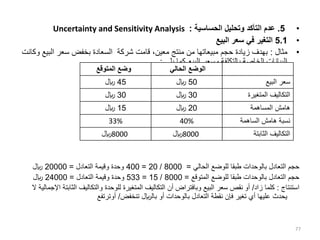 •
5
.
‫الحساسية‬ ‫وتحليل‬ ‫التأكد‬ ‫عدم‬
:
Uncertainty and Sensitivity Analysis
•
5.1
‫البيع‬ ‫سعر‬ ‫في‬ ‫التغير‬
•
‫مثال‬
:
‫البي‬ ‫سعر‬ ‫بخفض‬ ‫السعادة‬ ‫شركة‬ ‫قامت‬ ،‫معين‬ ‫منتج‬ ‫من‬ ‫مبيعاتها‬ ‫حجم‬ ‫زيادة‬ ‫بهدف‬
‫وكانت‬ ‫ع‬
‫يلي‬ ‫كما‬ ‫البيع‬ ‫وسعر‬ ‫بالتكلفة‬ ‫الخاصة‬ ‫البيانات‬
:
‫الحالي‬ ‫للوضع‬ ‫طبقا‬ ‫بالوحدات‬ ‫التعادل‬ ‫حجم‬
=
8000
/
20
=
400
‫التعادل‬ ‫وقيمة‬ ‫وحدة‬
=
20000
‫لاير‬
‫المتوقع‬ ‫للوضع‬ ‫طبقا‬ ‫بالوحدات‬ ‫التعادل‬ ‫حجم‬
=
8000
/
15
=
533
‫التعادل‬ ‫وقيمة‬ ‫وحدة‬
=
24000
‫لاير‬
‫استنتاج‬
:
‫زاد‬ ‫كلما‬
/
‫أو‬
‫الثابت‬ ‫والتكاليف‬ ‫للوحدة‬ ‫المتغيرة‬ ‫التكاليف‬ ‫أن‬ ‫وبافتراض‬ ‫البيع‬ ‫سعر‬ ‫نقص‬
‫ال‬ ‫اإلجمالية‬ ‫ة‬
‫تنخفض‬ ‫باللاير‬ ‫أو‬ ‫بالوحدات‬ ‫التعادل‬ ‫نقطة‬ ‫فإن‬ ‫تغير‬ ‫أي‬ ‫عليها‬ ‫يحدث‬
/
‫أوترتفع‬
77
‫ال‬
‫المتوقع‬ ‫وضع‬ ‫الحالي‬ ‫الوضع‬
45
‫لاير‬ 50
‫لاير‬ ‫البيع‬ ‫سعر‬
30
‫لاير‬ 30
‫لاير‬ ‫المتغيرة‬ ‫التكاليف‬
15
‫لاير‬ 20
‫لاير‬ ‫المساهمة‬ ‫هامش‬
33% 40% ‫الساهمة‬ ‫هامش‬ ‫نسبة‬
8000
‫لاير‬ 8000
‫لاير‬ ‫الثابتة‬ ‫التكاليف‬
 