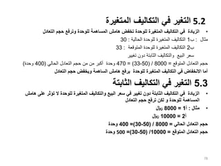5.2
‫المتغيرة‬ ‫التكاليف‬ ‫في‬ ‫التغير‬
•
‫التعادل‬ ‫حجم‬ ‫وترفع‬ ‫للوحدة‬ ‫المساهمة‬ ‫هامش‬ ‫تخفض‬ ‫للوحدة‬ ‫المتغيرة‬ ‫التكاليف‬ ‫في‬ ‫الزيادة‬
‫مثال‬
:
‫ب‬
1
‫الحالية‬ ‫للوحدة‬ ‫المتغيرة‬ ‫التكاليف‬
:
30
‫ب‬
2
‫المتوقعة‬ ‫للوحدة‬ ‫المتغيرة‬ ‫التكاليف‬
:
33
‫تغيير‬ ‫دون‬ ‫الثابتة‬ ‫والتكاليف‬ ‫البيع‬ ‫سعر‬
‫المتوقع‬ ‫التعادل‬ ‫حجم‬
=
8000
( /
50
-
33
= )
470
‫الحالي‬ ‫التعادل‬ ‫حجم‬ ‫من‬ ‫من‬ ‫أكبر‬ ‫وحدة‬
(
400
‫وحدة‬
)
‫التعادل‬ ‫حجم‬ ‫ويخفض‬ ‫الساهمة‬ ‫هامش‬ ‫يرفع‬ ‫للوحدة‬ ‫المتغيرة‬ ‫التكاليف‬ ‫في‬ ‫االنخفاض‬ ‫أما‬
5.3
‫الثابتة‬ ‫التكاليف‬ ‫في‬ ‫التغير‬
•
‫تؤث‬ ‫ال‬ ‫للوحدة‬ ‫المتغيرة‬ ‫والتكاليف‬ ‫البيع‬ ‫سعر‬ ‫في‬ ‫تغيير‬ ‫دون‬ ‫الثابتة‬ ‫التكاليف‬ ‫في‬ ‫الزيادة‬
‫هامش‬ ‫على‬ ‫ر‬
‫للوحدة‬ ‫المساهمة‬
‫و‬
‫التعادل‬ ‫حجم‬ ‫ترفع‬ ‫لكن‬
•
‫مثال‬
:
‫أ‬
1
=
8000
‫لاير‬
‫أ‬
2
=
10000
‫لاير‬
‫الحالي‬ ‫التعادل‬ ‫حجم‬
=
8000
( /
50
-
30
=)
400
‫وحدة‬
‫المتوقع‬ ‫التعادل‬ ‫حجم‬
=
10000
( /
50
-
30
=)
500
‫وحدة‬
78
 