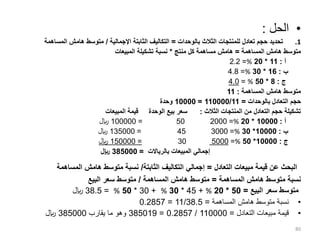 •
‫الحل‬
:
.1
‫بالوحدات‬ ‫الثالث‬ ‫للمنتجات‬ ‫تعادل‬ ‫حجم‬ ‫تحديد‬
=
‫اإلجمالية‬ ‫الثابتة‬ ‫التكاليف‬
/
‫المساهمة‬ ‫هامش‬ ‫متوسط‬
‫المساهمة‬ ‫هامش‬ ‫متوسط‬
=
‫منتج‬ ‫كل‬ ‫مساهمة‬ ‫هامش‬
*
‫المبيعات‬ ‫تشكيلة‬ ‫نسبة‬
‫أ‬
:
11
*
20
%
=
2.2
‫ب‬
:
16
*
30
%
=
4.8
‫ج‬
:
8
*
50
%
=
4.0
‫المساهمة‬ ‫هامش‬ ‫متوسط‬
:
11
‫بالوحدات‬ ‫التعادل‬ ‫حجم‬
=
110000/11
=
10000
‫وحدة‬
‫الثالث‬ ‫المنتجات‬ ‫من‬ ‫التعادل‬ ‫حجم‬ ‫تشكيلة‬
:
‫المبيعات‬ ‫قيمة‬ ‫الوحدة‬ ‫بيع‬ ‫سعر‬
‫أ‬
:
10000
*
20
%
=
2000
50
=
100000
‫لاير‬
‫ب‬
:
10000
*
30
%
=
3000
45
=
135000
‫لاير‬
‫ج‬
:
10000
*
50
%
=
5000
30
=
150000
‫لاير‬
‫بالرياالت‬ ‫المبيعات‬ ‫إجمالي‬
=
385000
‫لاير‬
‫التعادل‬ ‫مبيعات‬ ‫قيمة‬ ‫عن‬ ‫البحث‬
=
‫الثابتة‬ ‫التكاليف‬ ‫إجمالي‬
/
‫المساهمة‬ ‫هامش‬ ‫متوسط‬ ‫نسبة‬
‫المساهمة‬ ‫هامش‬ ‫متوسط‬ ‫نسبة‬
=
‫المساهمة‬ ‫هامش‬ ‫متوسط‬
/
‫البيع‬ ‫سعر‬ ‫متوسط‬
‫البيع‬ ‫سعر‬ ‫متوسط‬
=
50
*
20
%
+
45
*
30
%
+
30
*
50
%
=
38.5
‫لاير‬
•
‫المساهمة‬ ‫هامش‬ ‫متوسط‬ ‫نسبة‬
=
11/38.5
=
0.2857
•
‫التعادل‬ ‫مبيعات‬ ‫قيمة‬
=
110000
/
0.2857
=
385019
‫يقارب‬ ‫ما‬ ‫وهو‬
385000
‫لاير‬
80
 