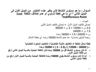 ‫السؤال‬
:
‫إل‬ ‫األول‬ ‫البديل‬ ‫من‬ ‫االختيار‬ ‫عنده‬ ‫يتغير‬ ‫الذي‬ ‫النشاط‬ ‫مستوى‬ ‫هو‬ ‫ما‬
‫ى‬
‫التكلفة‬ ‫اختالف‬ ‫عدم‬ ‫أو‬ ‫تساوي‬ ‫نقطة‬ ‫هي‬ ‫ما‬ ‫أي‬ ‫؟‬ ‫الثاني‬ ‫البديل‬
Cost
Indifference Point
‫؟‬
‫الجواب‬
:
‫األول‬ ‫البديل‬ ‫تكاليف‬ ‫إجمالي‬
=
‫الثاني‬ ‫البديل‬ ‫تكاليف‬ ‫إجمالي‬
3.5
‫س‬
+
12000
=
2
‫س‬
+
36000
1.5
‫س‬
=
24000
‫س‬
=
24000
/
1.5
=
16000
‫وحدة‬
‫النشاط‬ ‫حجم‬ ‫عند‬ ‫متساوية‬ ‫البديلين‬ ‫ربحية‬
16000
‫التماثل‬ ‫بنقطة‬ ‫أي‬ ‫وحدة‬
‫التكلفة‬ ‫تماثل‬ ‫نقطة‬
=
‫التفاضلية‬ ‫الثابتة‬ ‫التكاليف‬
/
‫التفاضلية‬ ‫المتغيرة‬ ‫التكاليف‬
( =
36000
–
12000
( / )
3.5
–
2
= )
16000
‫وحدة‬
•
‫من‬ ‫أقل‬ ‫النشاط‬ ‫مستوى‬ ‫كان‬ ‫إذا‬
16000
‫أ‬ ‫الثاني‬ ‫للبديل‬ ‫بالنسبة‬ ‫الجملية‬ ‫التكلفة‬ ‫فإن‬ ‫وحدة‬
‫رفع‬
‫األول‬ ‫البديل‬ ‫تكلفة‬ ‫من‬
.
•
‫يفوق‬ ‫النشاط‬ ‫مستوى‬ ‫كان‬ ‫إذا‬ ‫أما‬
16000
‫أرفع‬ ‫األول‬ ‫للبديل‬ ‫بالنسبة‬ ‫الجملية‬ ‫فالتكلفة‬ ‫وحدة‬
‫من‬
‫البديل‬ ‫تكلفة‬
‫االثاني‬
.
82
 