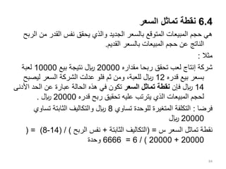 6.4
‫السعر‬ ‫تماثل‬ ‫نقطة‬
‫من‬ ‫القدر‬ ‫نفس‬ ‫يحقق‬ ‫والذي‬ ‫الجديد‬ ‫بالسعر‬ ‫المتوقع‬ ‫المبيعات‬ ‫حجم‬ ‫هي‬
‫الربح‬
‫القديم‬ ‫بالسعر‬ ‫المبيعات‬ ‫حجم‬ ‫عن‬ ‫الناتج‬
.
‫مثال‬
:
‫مقداره‬ ‫ربحا‬ ‫تحقق‬ ‫لعب‬ ‫إنتاج‬ ‫شركة‬
20000
‫بيع‬ ‫نتيجة‬ ‫لاير‬
10000
‫لعبة‬
‫قدره‬ ‫بيع‬ ‫بسعر‬
12
‫ليص‬ ‫السعر‬ ‫الشركة‬ ‫عدلت‬ ‫فلو‬ ‫ثم‬ ‫ومن‬ ،‫للعبة‬ ‫لاير‬
‫بح‬
14
‫فإن‬ ‫لاير‬
‫السعر‬ ‫تماثل‬ ‫نقطة‬
‫الحد‬ ‫عن‬ ‫عبارة‬ ‫الحالة‬ ‫هذه‬ ‫في‬ ‫تكون‬
‫األدنى‬
‫قدره‬ ‫ربح‬ ‫تحقيق‬ ‫عليه‬ ‫يترتب‬ ‫الذي‬ ‫المبيعات‬ ‫لحجم‬
20000
‫لاير‬
.
‫فرضا‬
:
‫تساوي‬ ‫للوحدة‬ ‫المتغيرة‬ ‫التكلفة‬
8
‫تساوي‬ ‫الثابتة‬ ‫والتكاليف‬ ‫لاير‬
20000
‫لاير‬
‫السعر‬ ‫تماثل‬ ‫نقطة‬
‫س‬
( =
‫الثابتة‬ ‫التكاليف‬
+
‫الربح‬ ‫نفس‬
( / )
14
-
8
( = )
20000
+
20000
/ )
6
=
6666
‫وحدة‬
84
 