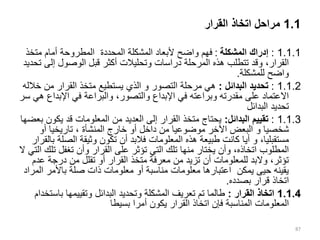 1.1
‫القرار‬ ‫اتخاذ‬ ‫مراحل‬
1.1.1
:
‫المشكلة‬ ‫إدراك‬
:
‫متخذ‬ ‫أمام‬ ‫المطروحة‬ ‫المحددة‬ ‫المشكلة‬ ‫ألبعاد‬ ‫واضح‬ ‫فهم‬
‫إل‬ ‫الوصول‬ ‫قبل‬ ‫أكثر‬ ‫وتحليالت‬ ‫دراسات‬ ‫المرحلة‬ ‫هذه‬ ‫تتطلب‬ ‫وقد‬ ،‫القرار‬
‫تحديد‬ ‫ى‬
‫للمشكلة‬ ‫واضح‬
.
1.1.2
:
‫البدائل‬ ‫تحديد‬
:
‫التصور‬ ‫مرحلة‬ ‫هي‬
‫و‬
‫من‬ ‫القرار‬ ‫متخذ‬ ‫يستطيع‬ ‫الذي‬
‫خالله‬
‫اإلبدا‬ ‫في‬ ‫والبراعة‬ ،‫والتصور‬ ‫اإلبداع‬ ‫في‬ ‫وبراعته‬ ‫مقدرته‬ ‫على‬ ‫االعتماد‬
‫سر‬ ‫هي‬ ‫ع‬
‫البدائل‬ ‫تحديد‬
1.1.3
:
‫البدائل‬ ‫تقييم‬
:
‫يك‬ ‫قد‬ ‫المعلومات‬ ‫من‬ ‫العديد‬ ‫إلى‬ ‫القرار‬ ‫متخذ‬ ‫يحتاج‬
‫بعضها‬ ‫ون‬
‫شخصيا‬
‫و‬
‫أو‬ ‫تاريخيا‬ ، ‫المنشأة‬ ‫خارج‬ ‫أو‬ ‫داخل‬ ‫من‬ ‫موضوعيا‬ ‫اآلخر‬ ‫البعض‬
،‫مستقبليا‬
‫و‬
‫الص‬ ‫وثيقة‬ ‫تكون‬ ‫أن‬ ‫فالبد‬ ‫المعلومات‬ ‫هذه‬ ‫طبيعة‬ ‫كانت‬ ‫أيا‬
‫بالقرار‬ ‫لة‬
‫ت‬ ‫تغفل‬ ‫وأن‬ ‫القرار‬ ‫على‬ ‫تؤثر‬ ‫التي‬ ‫تلك‬ ‫منها‬ ‫يختار‬ ‫وأن‬ ،‫اتخاذه‬ ‫المطلوب‬
‫ال‬ ‫التي‬ ‫لك‬
‫ع‬ ‫درجة‬ ‫من‬ ‫تقلل‬ ‫أو‬ ‫القرار‬ ‫متخذ‬ ‫معرفة‬ ‫من‬ ‫تزيد‬ ‫أن‬ ‫للمعلومات‬ ‫والبد‬ ،‫تؤثر‬
‫دم‬
‫ا‬ ‫باألمر‬ ‫صلة‬ ‫ذات‬ ‫معلومات‬ ‫أو‬ ‫مناسبة‬ ‫معلومات‬ ‫اعتبارها‬ ‫يمكن‬ ‫حيى‬ ‫يقينه‬
‫لمراد‬
‫قرار‬ ‫اتخاذ‬
‫بصدده‬
.
1.1.4
‫القرار‬ ‫اتخاذ‬
:
‫ب‬ ‫وتقييمها‬ ‫البدائل‬ ‫وتحديد‬ ‫المشكلة‬ ‫تعريف‬ ‫تم‬ ‫طالما‬
‫استخدام‬
‫بسيطا‬ ‫أمرا‬ ‫يكون‬ ‫القرار‬ ‫اتخاذ‬ ‫فإن‬ ‫المناسبة‬ ‫المعلومات‬
87
 