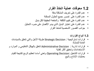 1.2
‫القرار‬ ‫اتخاذ‬ ‫عملية‬ ‫معوقات‬
•
‫بدقة‬ ‫المشكلة‬ ‫تعريف‬ ‫على‬ ‫القدرة‬ ‫عدم‬
•
‫الممكنة‬ ‫الحلول‬ ‫جميع‬ ‫تصور‬ ‫على‬ ‫القدرة‬ ‫عدم‬
•
‫بديل‬ ‫لكل‬ ‫الحقيقية‬ ‫والمنفعة‬ ‫التكلفة‬ ‫تقييم‬ ‫على‬ ‫القدرة‬ ‫عدم‬
•
‫ضوء‬ ‫على‬ ‫األفضل‬ ‫يبدو‬ ‫الذي‬ ‫البديل‬ ‫اختيار‬ ‫على‬ ‫القدرة‬ ‫عدم‬
‫التحليل‬
•
‫القرار‬ ‫لمتخذ‬ ‫الشخصية‬ ‫القصور‬ ‫جوانب‬
1.3
‫القرارات‬ ‫أنواع‬
•
‫إستراتيجية‬ ‫قرارات‬
:
Strategic Decision
‫بالسياسات‬ ‫تتعلق‬ ‫والتي‬ ‫األجل‬ ‫طويلة‬
‫للمنشأة‬ ‫العامة‬
•
‫إدارية‬ ‫قرارات‬
:
Administrative Decision
‫التنظيمي‬ ‫بالهيكل‬ ‫تتعلق‬
‫و‬
‫الموارد‬
‫و‬
‫كفاية‬ ‫أكثر‬ ‫وتحقيق‬ ‫االستخدامات‬
•
‫التشغيل‬ ‫قرارات‬
:
Operating Decision
‫للقيام‬ ‫كنتيجة‬ ‫الربح‬ ‫تعظيم‬ ‫أساسا‬ ‫وتعني‬
‫والبيع‬ ‫اإلنتاج‬ ‫بعمليات‬
88
 