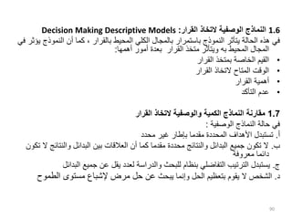 1.6
‫القرار‬ ‫التخاذ‬ ‫الوصفية‬ ‫النماذج‬
:
Decision Making Descriptive Models
‫النمو‬ ‫أن‬ ‫كما‬ ، ‫بالقرار‬ ‫المحيط‬ ‫الكلي‬ ‫بالمجال‬ ‫باستمرار‬ ‫النموذج‬ ‫يتأثر‬ ‫الحالة‬ ‫هذه‬ ‫في‬
‫في‬ ‫يؤثر‬ ‫ذج‬
‫المحيط‬ ‫المجال‬
‫به‬
‫أهمها‬ ‫أمور‬ ‫بعدة‬ ‫القرار‬ ‫متخذ‬ ‫ويتأثر‬
:
•
‫القرار‬ ‫بمتخذ‬ ‫الخاصة‬ ‫القيم‬
•
‫القرار‬ ‫التخاذ‬ ‫المتاح‬ ‫الوقت‬
•
‫القرار‬ ‫أهمية‬
•
‫التأكد‬ ‫عدم‬
1.7
‫القرار‬ ‫التخاذ‬ ‫والوصفية‬ ‫الكمية‬ ‫النماذج‬ ‫مقارنة‬
‫الوصفية‬ ‫النماذج‬ ‫حالة‬ ‫في‬
:
‫أ‬
.
‫محدد‬ ‫غير‬ ‫بإطار‬ ‫مقدما‬ ‫المحددة‬ ‫األهداف‬ ‫تستبدل‬
‫ب‬
.
‫والنتائ‬ ‫البدائل‬ ‫بين‬ ‫العالقات‬ ‫أن‬ ‫كما‬ ‫مقدما‬ ‫محددة‬ ‫والنتائج‬ ‫البدائل‬ ‫جميع‬ ‫تكون‬ ‫ال‬
‫تكون‬ ‫ال‬ ‫ج‬
‫معروفة‬ ‫دائما‬
‫ج‬
.
‫البدا‬ ‫جميع‬ ‫عن‬ ‫يقل‬ ‫لعدد‬ ‫والدراسة‬ ‫للبحث‬ ‫بنظام‬ ‫التفاضلي‬ ‫الترتيب‬ ‫يستبدل‬
‫ئل‬
‫د‬
.
‫يبحث‬ ‫وإنما‬ ‫الحل‬ ‫بتعظيم‬ ‫يقوم‬ ‫ال‬ ‫الشخص‬
‫الطموح‬ ‫مستوى‬ ‫إلشباع‬ ‫مرض‬ ‫حل‬ ‫عن‬
90
 