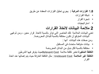 1.8
‫المركبة‬ ‫القرارات‬
:
‫طريق‬ ‫عن‬ ‫المعقدة‬ ‫القرارات‬ ‫تحليل‬ ‫يجري‬
•
‫القرارات‬ ‫شبكة‬
•
‫القرار‬ ‫شجرة‬
•
‫استراتيجيات‬
2
‫القرارات‬ ‫التخاذ‬ ‫البيانات‬ ‫مالئمة‬
‫معين‬ ‫قرار‬ ‫التخاذ‬ ‫بالنسبة‬ ‫تؤثر‬ ‫التي‬ ‫العناصر‬ ‫تلك‬ ‫المالئمة‬ ‫البيانات‬ ‫تعني‬
‫فهي‬ ‫ثم‬ ‫ومن‬ ،
‫المعروضة‬ ‫للبدائل‬ ‫بالنسبة‬ ‫مختلفة‬ ‫تكون‬ ‫أن‬ ‫المتوقع‬ ‫البيانات‬
.
‫أنها‬ ‫البيانات‬ ‫هذه‬ ‫صفات‬ ‫ومن‬
:
•
‫المستقبل‬ ‫في‬ ‫ستحدث‬ ‫متوقعة‬ ‫بيانات‬
•
‫المعروضة‬ ‫البدائل‬ ‫من‬ ‫بديل‬ ‫لكل‬ ‫بالنسبة‬ ‫مختلفة‬
‫المتغيرة‬ ‫التكلفة‬
‫مالئمة‬ ‫تكلفة‬ ‫تعتبر‬
Relevant Cost
‫الشرطين‬ ‫فيها‬ ‫يتوفر‬ ‫حيث‬
‫المالئمة‬ ‫غير‬ ‫التكلفة‬
Irrelevant Cost
:
‫اتخاذ‬ ‫عند‬ ‫إهمالها‬ ‫يتم‬ ‫حيث‬ ‫الغارقة‬ ‫التكلفة‬ ‫مثل‬
‫القرار‬
91
 
