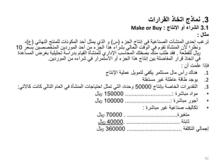 3
.
‫القرارات‬ ‫اتخاذ‬ ‫نماذج‬
3.1
‫اإلنتاج‬ ‫أو‬ ‫الشراء‬
:
Make or Buy
‫مثال‬
:
‫الجزء‬ ‫إنتاج‬ ‫في‬ ‫الصناعية‬ ‫المنشآت‬ ‫إحدى‬ ‫ترغب‬
(
‫س‬
)
‫و‬
‫النهائي‬ ‫للمنتج‬ ‫المكونات‬ ‫أحد‬ ‫يمثل‬ ‫الذي‬
(
‫ع‬
)
،
‫ب‬ ‫المتخصصين‬ ‫الموردين‬ ‫أحد‬ ‫من‬ ‫الجزء‬ ‫هذا‬ ‫بشراء‬ ‫الحالي‬ ‫الوقت‬ ‫في‬ ‫تقوم‬ ‫المنشأة‬ ‫ألن‬ ‫ونظرا‬
‫سعر‬
10
‫للقطعة‬ ‫لاير‬
.
‫ب‬ ‫تحليلية‬ ‫بدراسة‬ ‫القيام‬ ‫للمنشأة‬ ‫اإلداري‬ ‫المحاسب‬ ‫بصفتك‬ ‫منك‬ ‫طلب‬ ‫فقد‬
‫المساعدة‬ ‫غرض‬
‫الموردين‬ ‫من‬ ‫شراءه‬ ‫في‬ ‫االستمرار‬ ‫أو‬ ‫الجزء‬ ‫هذا‬ ‫إنتاج‬ ‫بين‬ ‫المفاضلة‬ ‫قرار‬ ‫اتخاذ‬ ‫في‬
.
‫أن‬ ‫علمت‬ ‫فإذا‬
:
.1
‫اإلنتاج‬ ‫عملية‬ ‫لتمويل‬ ‫يكفي‬ ‫مستثمر‬ ‫مال‬ ‫رأس‬ ‫هناك‬
.2
‫مستغلة‬ ‫غير‬ ‫عاطلة‬ ‫طاقة‬ ‫يوجد‬
.3
‫بإنتاج‬ ‫الخاصة‬ ‫التقديرات‬
50000
‫كاآل‬ ‫كانت‬ ‫التالي‬ ‫العام‬ ‫في‬ ‫المنشأة‬ ‫احتياجات‬ ‫تمثل‬ ‫التي‬ ،‫وحدة‬
‫تي‬
:
•
‫مباشرة‬ ‫مواد‬
.............................:
150000
‫لاير‬
•
‫مباشرة‬ ‫أجور‬
............................:
100000
‫لاير‬
•
‫مباشرة‬ ‫غير‬ ‫صناعية‬ ‫تكاليف‬
:
‫متغيرة‬
. ...............................
70000
‫لاير‬
‫ثابتة‬
. .................................
40000
‫لاير‬
‫التكلفة‬ ‫إجمالي‬
..................................
360000
‫لاير‬
92
 