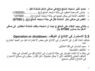 •
‫المنتج‬ ‫استبعاد‬ ‫تأثير‬ ‫تحديد‬
(
‫ج‬
)
‫ككل‬ ‫للمنشأة‬ ‫الدخل‬ ‫صافي‬ ‫على‬
:
o
‫المنتج‬ ‫استبعاد‬ ‫حالة‬ ‫في‬ ‫المفقود‬ ‫المساهمة‬ ‫هامش‬
(
‫ج‬
(.................)
195000
)
o
‫المنتج‬ ‫استبعاد‬ ‫حالة‬ ‫في‬ ‫تجنبها‬ ‫يمكن‬ ‫لتي‬ ‫الثابتة‬ ‫التكاليف‬
(
‫ج‬
........)
127500
o
‫المنتج‬ ‫استبعاد‬ ‫حالة‬ ‫في‬ ‫ككل‬ ‫المنشأة‬ ‫دخل‬ ‫صافي‬ ‫في‬ ‫النقص‬
(
‫ج‬
(...)
67500
)
‫المنتج‬ ‫على‬ ‫اإلبقاء‬ ‫يجب‬ ‫بالتالي‬ ‫و‬
‫ج‬
‫ف‬ ‫انخفاض‬ ‫المنشأة‬ ‫يكلف‬ ‫استبعاده‬ ‫أن‬ ‫حيث‬
‫صافي‬ ‫ي‬
‫يساوي‬ ‫بما‬ ‫الدخل‬
67500
‫لاير‬
3.3
‫التوقف‬ ‫أو‬ ‫اإلنتاج‬ ‫في‬ ‫االستمرار‬
Operation or shutdown :
‫أهم‬ ‫من‬ ‫لعل‬ ‫االعتبارات‬ ‫بعض‬ ‫على‬ ‫اإلنتاج‬ ‫في‬ ‫االستمرار‬ ‫في‬ ‫القرار‬ ‫اتخاذ‬ ‫يتوقف‬
‫اعتبارين‬ ‫ها‬
‫هما‬
:
•
‫الحالتين‬ ‫كلتا‬ ‫في‬ ‫الخسائر‬ ‫حجم‬
•
‫التفاضلية‬ ‫التكاليف‬
‫ح‬ ‫في‬ ‫الخسائر‬ ‫من‬ ‫أقل‬ ‫اإلنتاج‬ ‫في‬ ‫االستمرار‬ ‫حالة‬ ‫في‬ ‫الخسائر‬ ‫كانت‬ ‫إذا‬ ‫ما‬ ‫حالة‬ ‫في‬
‫الة‬
‫النهائي‬ ‫التوقف‬
(
‫تجنبها‬ ‫يمكن‬ ‫ال‬ ‫التي‬ ‫التكاليف‬
)
‫ص‬ ‫في‬ ‫سيكون‬ ‫القرار‬ ‫فإن‬ ،
‫االستمرار‬ ‫الح‬
‫صحيح‬ ‫والعكس‬ ‫اإلنتاج‬ ‫في‬
96
 