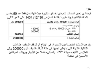 ‫مثال‬
:
‫عند‬ ‫فقط‬ ‫تعمل‬ ‫أنها‬ ‫حيث‬ ‫متكررة‬ ‫لخسائر‬ ‫تتعرض‬ ‫المنشآت‬ ‫إحدى‬ ‫أن‬ ‫فرضا‬
50
%
‫من‬
‫اإلنتاجية‬ ‫الطاقة‬
.
‫في‬ ‫الدخل‬ ‫قائمة‬ ‫ظهرت‬ ‫وقد‬
30
/
12
/
1434
‫التالي‬ ‫النحو‬ ‫على‬
:
‫علم‬ ‫المؤقت‬ ‫التوقف‬ ‫أم‬ ‫اإلنتاج‬ ‫في‬ ‫االستمرار‬ ‫بين‬ ‫المفاضلة‬ ‫المنشأة‬ ‫وترغب‬
‫بأن‬ ‫ا‬
‫تبلغ‬ ‫المؤقت‬ ‫التوقف‬ ‫حالة‬ ‫في‬ ‫تجنبها‬ ‫يمكن‬ ‫ال‬ ‫التي‬ ‫الثابتة‬ ‫التكاليف‬
200000
‫لاير‬
.
‫ا‬ ‫ورواتب‬ ‫اإليجار‬ ‫عن‬ ‫فضال‬ ،‫والمباني‬ ‫اآلالت‬ ‫صيانة‬ ‫تكاليف‬ ‫في‬ ‫تتمثل‬
‫لموظفين‬
‫المنشأ‬ ‫في‬ ‫األساسين‬
‫ة‬
97
800000
‫لاير‬ ‫مبيعات‬ ‫إيراد‬
:
40000
‫وحدة‬
x
20
‫لاير‬
980000
480000
500000
‫يطرح‬
:
‫المبيعات‬ ‫تكلفة‬
‫متغيرة‬ ‫تكلفة‬
:
40000
‫وحدة‬
x
12
‫ثابتة‬ ‫تكلفة‬
‫التكاليف‬ ‫إجمالي‬
(
180000
) ‫الخسارة‬ ‫صافي‬
 