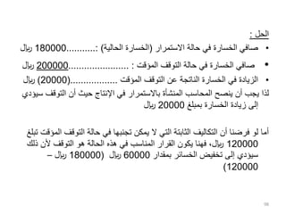 ‫الحل‬
:
•
‫االستمرار‬ ‫حالة‬ ‫في‬ ‫الخسارة‬ ‫صافي‬
(
‫الحالية‬ ‫الخسارة‬
...........: )
180000
‫لاير‬
•
‫المؤقت‬ ‫التوقف‬ ‫حالة‬ ‫في‬ ‫الخسارة‬ ‫صافي‬
....................... :
200000
‫لاير‬
•
‫المؤقت‬ ‫التوقف‬ ‫عن‬ ‫الناتجة‬ ‫الخسارة‬ ‫في‬ ‫الزيادة‬
(..................
20000
)
‫لاير‬
‫التوق‬ ‫أن‬ ‫حيث‬ ‫اإلنتاج‬ ‫في‬ ‫باالستمرار‬ ‫المنشأة‬ ‫المحاسب‬ ‫ينصح‬ ‫أن‬ ‫يجب‬ ‫لذا‬
‫سيؤدي‬ ‫ف‬
‫بمبلغ‬ ‫الخسارة‬ ‫زيادة‬ ‫إلى‬
20000
‫لاير‬
‫التوقف‬ ‫حالة‬ ‫في‬ ‫تجنبها‬ ‫يمكن‬ ‫ال‬ ‫التي‬ ‫الثابتة‬ ‫التكاليف‬ ‫أن‬ ‫فرضنا‬ ‫لو‬ ‫أما‬
‫تبلغ‬ ‫المؤقت‬
120000
‫ذ‬ ‫ألن‬ ‫التوقف‬ ‫هو‬ ‫الحالة‬ ‫هذه‬ ‫في‬ ‫المناسب‬ ‫القرار‬ ‫يكون‬ ‫فهنا‬ ،‫لاير‬
‫لك‬
‫بمقدار‬ ‫الخسائر‬ ‫تخفيض‬ ‫إلى‬ ‫سيؤدي‬
60000
‫لاير‬
(
180000
‫لاير‬
–
120000
)
98
 