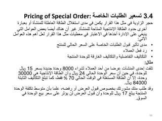 3.4
‫الخاصة‬ ‫الطلبات‬ ‫تسعير‬
Pricing of Special Order:
‫ب‬ ‫أو‬ ‫للمنشأة‬ ‫العاطلة‬ ‫الطاقة‬ ‫استغالل‬ ‫مدى‬ ‫في‬ ‫يكمن‬ ‫القرار‬ ‫هذا‬ ‫مثل‬ ‫في‬ ‫الزاوية‬ ‫حجر‬
‫عبارة‬
‫للمنشأة‬ ‫المتاحة‬ ‫اإلنتاجية‬ ‫الطاقة‬ ‫حدود‬ ‫أخرى‬
.
‫ال‬ ‫العوامل‬ ‫بعض‬ ‫أيضا‬ ‫هناك‬ ‫أن‬ ‫غير‬
‫تي‬
‫الع‬ ‫هذه‬ ‫أهم‬ ‫لعل‬ ‫القرار‬ ‫هذا‬ ‫مثل‬ ‫معطيات‬ ‫في‬ ‫االعتبار‬ ‫في‬ ‫أخذها‬ ‫اإلدارة‬ ‫على‬ ‫ينبغي‬
‫وامل‬
‫اآلتي‬
:
•
‫للمنتج‬ ‫الحالي‬ ‫السعر‬ ‫على‬ ‫الخاصة‬ ‫الطلبات‬ ‫قبول‬ ‫تأثير‬ ‫مدى‬
•
‫العمالء‬ ‫فعل‬ ‫رد‬
•
‫المنتجة‬ ‫للوحدة‬ ‫الغارقة‬ ‫والتكاليف‬ ‫التفاضلية‬ ‫التكاليف‬
‫مثال‬
:
‫لشراء‬ ‫العمالء‬ ‫أحد‬ ‫من‬ ‫عرضا‬ ‫المنشآت‬ ‫إحدى‬ ‫تلقت‬
8000
‫بسعر‬ ‫جديدة‬ ‫وحدة‬
15
‫لاير‬
‫الحالي‬ ‫الوحدة‬ ‫سعر‬ ‫أن‬ ‫حين‬ ‫في‬ ،‫للوحدة‬
24
‫هي‬ ‫اإلنتاجية‬ ‫الطاقة‬ ‫وأن‬ ‫لاير‬
30000
‫الحالي‬ ‫الوقت‬ ‫في‬ ‫المستغلة‬ ‫الطاقة‬ ‫أن‬ ‫إال‬ ،‫وحدة‬
70
%
‫الثابتة‬ ‫التكاليف‬ ‫تبلغ‬ ‫كما‬ ،‫فقط‬
84000
‫لاير‬
.
‫تكلفة‬ ‫متوسط‬ ‫بأن‬ ‫علما‬ ،‫رفضه‬ ‫أو‬ ‫العرض‬ ‫قبول‬ ‫بخصوص‬ ‫مشورتك‬ ‫منك‬ ‫طلب‬ ‫وقد‬
‫الوحدة‬
‫يبلغ‬ ‫المنتجة‬
17
‫في‬ ‫الوحدة‬ ‫بيع‬ ‫سعر‬ ‫على‬ ‫يؤثر‬ ‫لن‬ ‫العرض‬ ‫قبول‬ ‫وأن‬ ‫للوحدة‬ ‫لاير‬
‫السوق‬
.
99
 