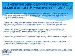  1.Здатність планувати і здійснювати освітній процес на основі особистісно-
орієнтованого і компетентнісного підходів з використанням відповідних
педагогічних технологій.
 2.Здатність створювати безпечне та психологічно комфорте освітнє
середовище, спрямоване на розвиток дітей та їх мотивацію до навчання.
 3.Здатність налагоджувати партнерські стосунки з родинами учнів для
розвитку здібностей і можливостей кожної дитини.
 4.Здатність до постійного професійного розвитку, самооцінювання та рефлексії.
 5.Здатність моделювати поведінку, в основі якої повага до прав людини,
демократичні та інші загальнолюдські цінності.
Методика експертного оцінювання професійних компетентностей учасників с
ертифікації
(проект)
ЕКСПЕРТНЕ ОЦІНЮВАННЯ ПРОФЕСІЙНИХ
КОМПЕТЕНТНОСТЕЙ УЧАСНИКІВ СЕРТИФІКАЦІЇ
 