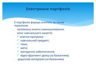 Е-портфоліо формує вчитель за таким
переліком:
 заповнена анкета самооцінювання;
 опис навчального заняття:
 освітня програма;
 навчальний предмет;
 тема;
 мета;
 методичне забезпечення;
 відео-фрагмент уроку (за бажанням);
 додаткові матеріали (за бажанням)
Електронне портфоліо
 
