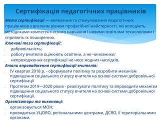 Мета сертифікації — виявлення та стимулювання педагогічних
працівників з високим рівнем професійної майстерності, які володіють
методиками компетентнісного навчання і новими освітніми технологіями і
сприяють їх поширенню.
Ключові тези сертифікації:
 добровільність;
 роботу вчителів оцінюють освітяни, а не чиновники;
 непроходження сертифікації не несе жодних наслідків.
Етапи впровадження сертифікації вчителів:
 IV квартал 2018 р. - сформувати політику та розробити механізм
підвищення соціального статусу вчителя на основі системи добровільної
сертифікації
 Протягом 2019—2020 років - реалізувати політику та впровадити механізм
підвищення соціального статусу вчителя на основі системи добровільної
сертифікації.
Організатори та виконавці:
 організовується МОН;
 проводиться УЦОЯО, регіональними центрами, ДСЯО, її територіальними
органами.
Сертифікація педагогічних працівників
 