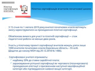  З 15 січня по 1 лютого 2019 року вчителі початкових класів матимуть
змогу зареєструватися на проходження пілотної сертифікації.
 Обов’язкова вимога для участі в пілотній сертифікації — стаж
педагогічної роботи не менше двох років.
 Участь у пілотному проекті сертифікації вчителів можуть узяти лише
1000 вчителів початкових класів (Харківська область – 55 осіб.
(Додаток до наказу МОН від 29.12.2018 № 1486).
 Сертифіковані учителі отримають:
 надбавку 20% до ставки заробітної плати;
 зараховування успішної сертифікації як чергового (позачергового)
проходження атестації з присвоєнням наступної кваліфікаційної
категорії або підтвердження наявної вищої категорії.
Пілотна сертифікація вчителів початкової школи
 
