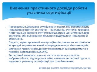  Проводитиме Державна служба якості освіти, яка сформує групу
незалежних освітніх експертів — викладачів, вчителів, тренерів
НУШ тощо До кожного вчителя виїжджатиме щонайменше двоє
експертів, аби оцінювання діяльності відбувалося незалежно й
об’єктивно.
 Педагог, зареєстрований на сертифікацію, завчасно, не пізніш як
за три дні, отримає на e-mail попередження про візит експертів.
 Вивчення практичного досвіду проводиться за критеріями та в
порядку, затверджених ДСОЯО.
 Експертний висновок, що має містити загальну кількість
набраних балів, підписується всіма членами експертної групи та
надається учаснику сертифікації для ознайомлення.
До кожного вчителя експерти навідаються лише раз
Вивчення практичного досвіду роботи
учасника сертифікації
 