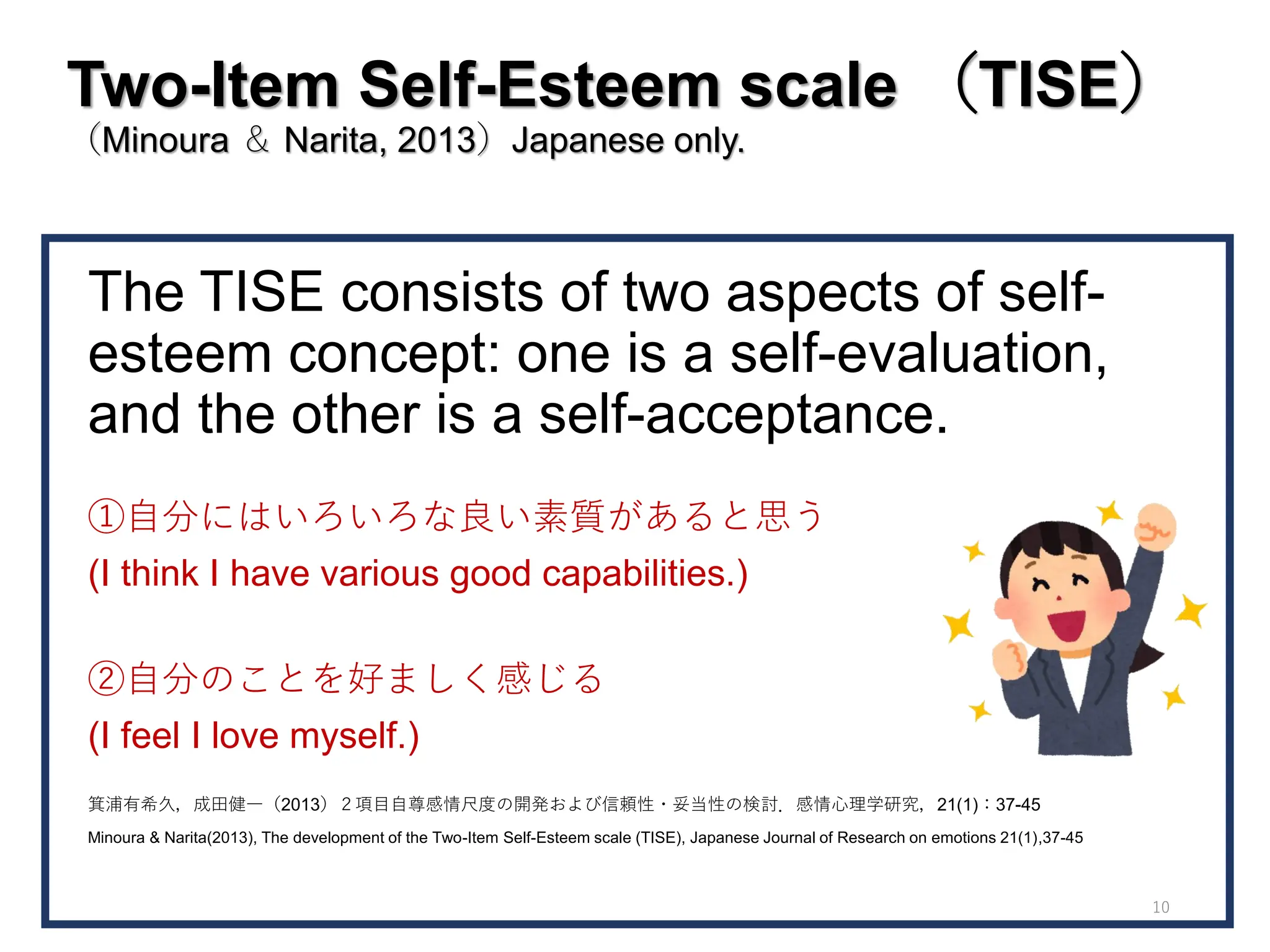 Two-Item Self-Esteem scale （TISE）
（Minoura ＆ Narita, 2013）Japanese only.
The TISE consists of two aspects of self-
esteem concept: one is a self-evaluation,
and the other is a self-acceptance.
①自分にはいろいろな良い素質があると思う
(I think I have various good capabilities.)
②自分のことを好ましく感じる
(I feel I love myself.)
箕浦有希久，成田健一（2013）２項目自尊感情尺度の開発および信頼性・妥当性の検討．感情心理学研究，21(1)：37-45
Minoura & Narita(2013), The development of the Two-Item Self-Esteem scale (TISE), Japanese Journal of Research on emotions 21(1),37-45
10
 