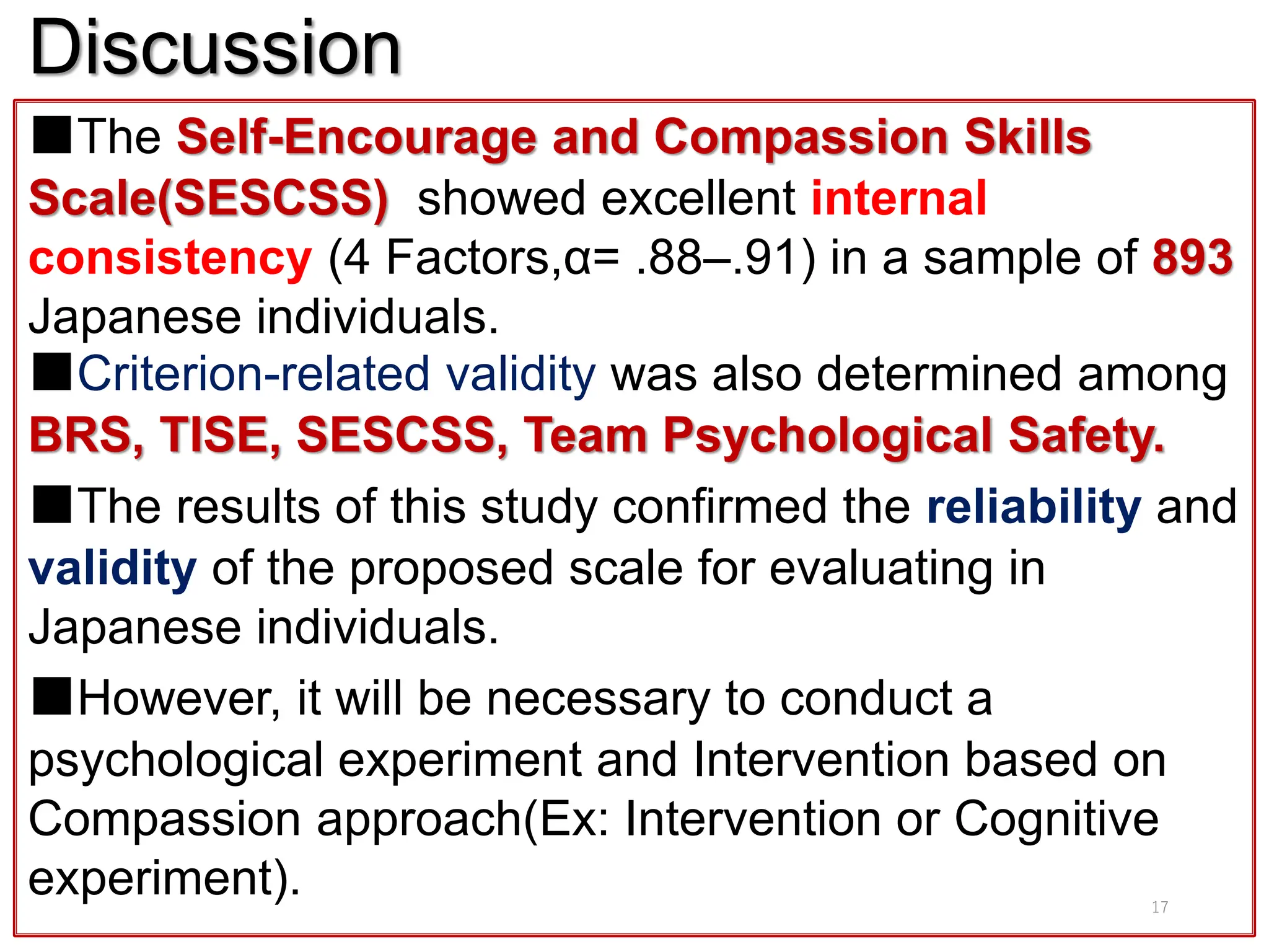 Discussion
■The Self-Encourage and Compassion Skills
Scale(SESCSS) showed excellent internal
consistency (4 Factors,α= .88–.91) in a sample of 893
Japanese individuals.
■Criterion-related validity was also determined among
BRS, TISE, SESCSS, Team Psychological Safety.
■The results of this study confirmed the reliability and
validity of the proposed scale for evaluating in
Japanese individuals.
■However, it will be necessary to conduct a
psychological experiment and Intervention based on
Compassion approach(Ex: Intervention or Cognitive
experiment). 17
 