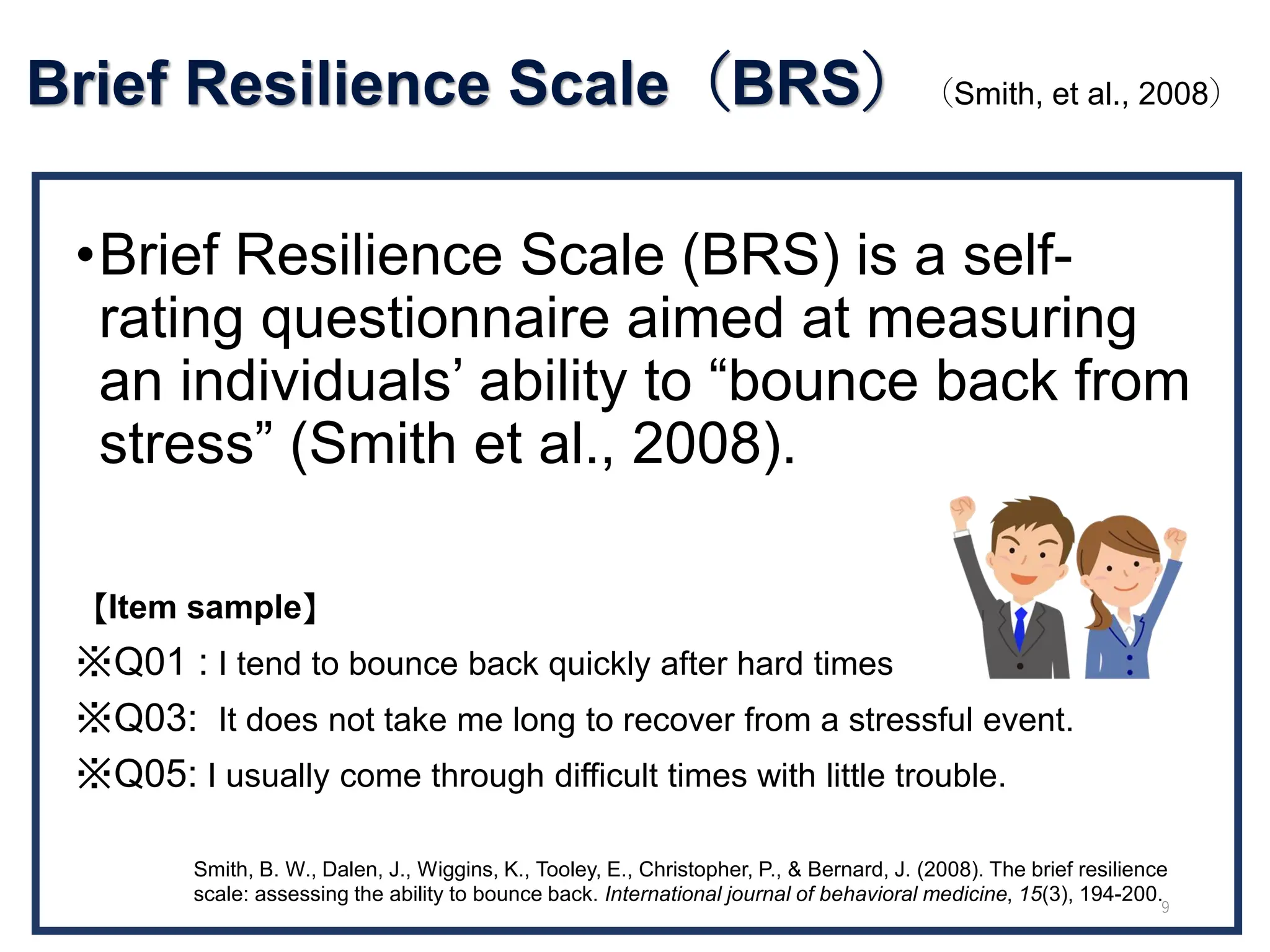 Brief Resilience Scale（BRS）（Smith, et al., 2008）
•Brief Resilience Scale (BRS) is a self-
rating questionnaire aimed at measuring
an individuals’ ability to “bounce back from
stress” (Smith et al., 2008).
【Item sample】
※Q01 : I tend to bounce back quickly after hard times
※Q03: It does not take me long to recover from a stressful event.
※Q05: I usually come through difficult times with little trouble.
Smith, B. W., Dalen, J., Wiggins, K., Tooley, E., Christopher, P., & Bernard, J. (2008). The brief resilience
scale: assessing the ability to bounce back. International journal of behavioral medicine, 15(3), 194-200.
9
 