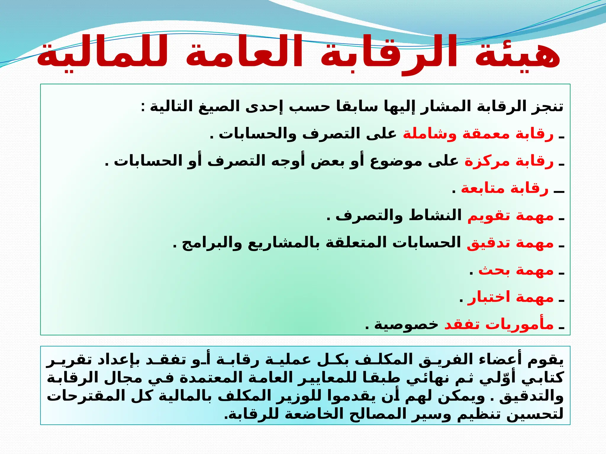 ‫للمالية‬ ‫العامة‬ ‫الرقابة‬ ‫هيئة‬
: ‫التالية‬ ‫الصيغ‬ ‫إحدى‬ ‫حسب‬ ‫سابقا‬ ‫إليها‬ ‫المشار‬ ‫الرقابة‬ ‫تنجز‬
‫ـ‬
‫وشاملة‬ ‫معمقة‬ ‫رقابة‬
. ‫والحسابات‬ ‫التصرف‬ ‫على‬
‫ـ‬
‫مركزة‬ ‫رقابة‬
. ‫الحسابات‬ ‫أو‬ ‫التصرف‬ ‫أوجه‬ ‫بعض‬ ‫أو‬ ‫موضوع‬ ‫على‬
‫ــ‬
‫متابعة‬ ‫رقابة‬
.
‫ـ‬
‫تقويم‬ ‫مهمة‬
. ‫والتصرف‬ ‫النشاط‬
‫ـ‬
‫تدقيق‬ ‫مهمة‬
. ‫والبرامج‬ ‫بالمشاريع‬ ‫المتعلقة‬ ‫الحسابات‬
‫ـ‬
‫بحث‬ ‫مهمة‬
.
‫ـ‬
‫اختبار‬ ‫مهمة‬
.
‫ـ‬
‫تفقد‬ ‫مأموريات‬
. ‫خصوصية‬
‫ر‬ ‫تقري‬ ‫بإعداد‬ ‫د‬ ‫تفق‬ ‫و‬ ‫أ‬ ‫ة‬ ‫رقاب‬ ‫ة‬ ‫عملي‬ ‫ل‬ ‫بك‬ ‫ف‬ ‫المكل‬ ‫ق‬ ‫الفري‬ ‫أعضاء‬ ‫يقوم‬
‫ة‬‫الرقاب‬ ‫مجال‬ ‫ي‬‫ف‬ ‫المعتمدة‬ ‫ة‬‫العام‬ ‫ر‬‫للمعايي‬ ‫ا‬‫طبق‬ ‫ي‬‫نهائ‬ ‫م‬‫ث‬ ‫ي‬‫ل‬ّ‫أو‬ ‫ي‬‫كتاب‬
.
‫المقترحات‬ ‫كل‬ ‫بالمالية‬ ‫المكلف‬ ‫للوزير‬ ‫يقدموا‬ ‫أن‬ ‫لهم‬ ‫ويمكن‬ ‫والتدقيق‬
.‫للرقابة‬ ‫الخاضعة‬ ‫المصالح‬ ‫وسير‬ ‫تنظيم‬ ‫لتحسين‬
 