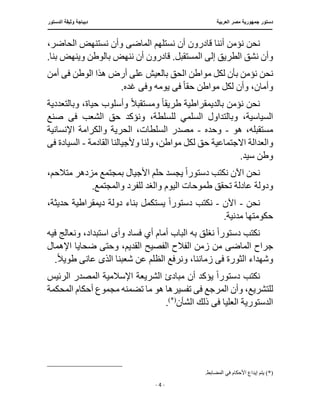 ‫العربية‬ ‫مصر‬ ‫جمهورية‬ ‫دستور‬
‫د‬
‫الدستور‬ ‫وثيقة‬ ‫يباجة‬
‫ـــــــــــــــــــــــــــــــــــــــــ‬
‫ـــــــــــــــــــــــــــــــ‬
‫ـــــــــــــــ‬
‫ــــ‬
‫ـــــــــــــــــــــــــــــــــــــــــــــــــــ‬
‫ــــــ‬
‫ـــــــــــــــ‬
‫ــــــــــــــــــــــــــــــــ‬
‫ــ‬
- 4 -
‫ن‬ ‫نحن‬
‫الماض‬ ‫نستلهم‬ ‫أن‬ ‫قادرون‬ ‫أننا‬ ‫ؤمن‬
‫ى‬
‫الحاضر‬ ‫نستنهض‬ ‫وأن‬
،
‫أن‬ ‫قادرون‬ .‫المستقبل‬ ‫إلى‬ ‫الطريق‬ ‫نشق‬ ‫وأن‬
‫بنا‬ ‫وينهض‬ ‫بالوطن‬ ‫ننهض‬
.
‫مواطن‬ ‫لكل‬ ‫بأن‬ ‫نؤمن‬ ‫نحن‬
‫ع‬ ‫بالعيش‬ ‫الحق‬
‫ف‬ ‫الوطن‬ ‫هذا‬ ‫أرض‬ ‫لى‬
‫ى‬
‫أمن‬
‫حق‬ ‫مواطن‬ ‫لكل‬ ‫وأن‬ ،‫وأمان‬
ً‫ا‬
‫ف‬
‫ى‬
‫وف‬ ‫يومه‬
‫ى‬
.‫غده‬
‫طريق‬ ‫بالديمقراطية‬ ‫نؤمن‬ ‫نحن‬
ً‫ا‬
ً‫ال‬‫ومستقب‬
‫وبا‬ ،‫حياة‬ ‫وأسلوب‬
‫لتعددية‬
،‫للسلطة‬ ‫السلمي‬ ‫وبالتداول‬ ،‫السياسية‬
‫ف‬ ‫الشعب‬ ‫حق‬ ‫ونؤكد‬
‫ى‬
‫صنع‬
‫هو‬ ،‫مستقبله‬
-
‫وحده‬
-
‫السلطا‬ ‫مصدر‬
‫اإلنسانية‬ ‫والكرامة‬ ‫الحرية‬ ،‫ت‬
‫وال‬
‫عدالة‬
‫ولن‬ ،‫مواطن‬ ‫لكل‬ ‫حق‬ ‫االجتماعية‬
‫القادمة‬ ‫وألجيالنا‬ ‫ا‬
-
‫ف‬ ‫السيادة‬
‫ى‬
.‫سيد‬ ‫وطن‬
‫دستور‬ ‫نكتب‬ ‫اآلن‬ ‫نحن‬
ً‫ا‬
‫متال‬ ‫مزدهر‬ ‫بمجتمع‬ ‫األجيال‬ ‫حلم‬ ‫يجسد‬
،‫حم‬
‫اليوم‬ ‫طموحات‬ ‫تحقق‬ ‫عادلة‬ ‫ودولة‬
.‫والمجتمع‬ ‫للفرد‬ ‫والغد‬
‫نحن‬
-
‫اآلن‬
-
‫ن‬
‫كت‬
‫دستور‬ ‫ب‬
ً‫ا‬
‫حديثة‬ ‫ديمقراطية‬ ‫دولة‬ ‫بناء‬ ‫يستكمل‬
،
.‫مدنية‬ ‫حكومتها‬
‫دستور‬ ‫نكتب‬
ً‫ا‬
‫وأ‬ ‫فساد‬ ‫أي‬ ‫أمام‬ ‫الباب‬ ‫به‬ ‫نغلق‬
‫ى‬
‫ون‬ ،‫استبداد‬
‫فيه‬ ‫عالج‬
‫الماض‬ ‫جراح‬
‫ى‬
‫الفصيح‬ ‫الفالح‬ ‫زمن‬ ‫من‬
‫وحت‬ ،‫القديم‬
‫اإلهمال‬ ‫ضحايا‬ ‫ى‬
‫ف‬ ‫الثورة‬ ‫وشهداء‬
‫ى‬
‫ونرف‬ ،‫زماننا‬
‫الذ‬ ‫شعبنا‬ ‫عن‬ ‫الظلم‬ ‫ع‬
‫ى‬
ً‫ال‬‫طوي‬ ‫عانى‬
.
‫دستور‬ ‫نكتب‬
ً‫ا‬
‫اإلسال‬ ‫الشريعة‬ ‫مبادئ‬ ‫أن‬ ‫يؤكد‬
‫المص‬ ‫مية‬
‫الرئيس‬ ‫در‬
‫ف‬ ‫المرجع‬ ‫وأن‬ ،‫للتشريع‬
‫ى‬
‫هو‬ ‫تفسيرها‬
‫أ‬ ‫مجموع‬ ‫تضمنه‬ ‫ما‬
‫المحكمة‬ ‫حكام‬
‫ف‬ ‫العليا‬ ‫الدستورية‬
‫ى‬
‫الشأن‬ ‫ذلك‬
(*)
.
(*)
.‫المضابط‬ ‫في‬ ‫األحكام‬ ‫إيداع‬ ‫يتم‬
 