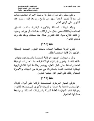 ‫العربية‬ ‫مصر‬ ‫جمهورية‬ ‫دستور‬
‫ا‬ ‫الباب‬
‫الحـــكــــــــم‬ ‫نظـــام‬ :‫لخامس‬
‫ا‬
‫القومية‬ ‫المجالس‬ :‫عشر‬ ‫الحادى‬ ‫لفصل‬
‫و‬
‫الرقابية‬ ‫واألجهزة‬ ‫المستقلة‬ ‫الهيئات‬
‫ــــــــــــــــــــــــــ‬
‫ــــــــــــــــــــــــــ‬
‫ـــــــــــــــــــــ‬
‫ــــــــــــــ‬
‫ــــــــــــــــــــــــــــــــــــــــــــــــــــــــــــ‬
‫ـــــــــــــــــــــــــــــــــــــــــــــــ‬
‫ـــ‬
- 94 -
‫حيالها‬ ‫المناسب‬ ‫اإلجراء‬ ‫ويتخذ‬ ،‫ينظرها‬ ‫أن‬ ‫النواب‬ ‫مجلس‬ ‫وعلى‬
‫فى‬
‫تاريخ‬ ‫من‬ ‫أشهر‬ ‫أربعة‬ ‫تجاوز‬ ‫ال‬ ‫مدة‬
‫إل‬ ‫ورودها‬
‫هذه‬ ‫وتنشر‬ ،‫يه‬
‫الرأ‬ ‫على‬ ‫التقارير‬
‫ى‬
.‫العام‬
‫سلطات‬ ،‫الرقابية‬ ‫واألجهزة‬ ‫المستقلة‬ ‫الهيئات‬ ‫وتبلغ‬
‫التحقيق‬
‫ارتكاب‬ ‫على‬ ‫دالئل‬ ‫من‬ ‫تكتشفه‬ ‫بما‬ ‫المختصة‬
‫وعليها‬ ،‫جرائم‬ ‫أو‬ ،‫مخالفات‬
‫ا‬ً‫ق‬‫وف‬ ‫كله‬ ‫وذلك‬ ،‫محددة‬ ‫مدة‬ ‫خالل‬ ‫التقارير‬ ‫تلك‬ ‫حيال‬ ‫الالزم‬ ‫تتخذ‬ ‫أن‬
‫ألحكام‬
.‫القانون‬
‫مادة‬
(
٢١٨
)
‫المستقلة‬ ‫الهيئات‬ ‫القانون‬ ‫ويحدد‬ ،‫الفساد‬ ‫بمكافحة‬ ‫الدولة‬ ‫تلتزم‬
.‫بذلك‬ ‫المختصة‬ ‫الرقابية‬ ‫واألجهزة‬
‫بينها‬ ‫فيما‬ ‫بالتنسيق‬ ‫المختصة‬ ‫الرقابية‬ ‫واألجهزة‬ ‫الهيئات‬ ‫وتلتزم‬
‫فى‬
‫ضما‬ ،‫والشفافية‬ ‫النزاهة‬ ‫قيم‬ ‫وتعزيز‬ ،‫الفساد‬ ‫مكافحة‬
‫ن‬
ً‫ا‬
‫الوظيفة‬ ‫أداء‬ ‫لحسن‬
‫تنفيذ‬ ‫ومتابعة‬ ‫ووضع‬ ،‫العام‬ ‫المال‬ ‫على‬ ‫والحفاظ‬ ‫العامة‬
‫االستراتيجية‬
‫واألج‬ ‫الهيئات‬ ‫من‬ ‫غيرها‬ ‫مع‬ ‫بالمشاركة‬ ‫الفساد‬ ‫لمكافحة‬ ‫الوطنية‬
‫هزة‬
‫النحو‬ ‫على‬ ‫وذلك‬ ،‫المعنية‬
‫الذى‬
.‫القانون‬ ‫ينظمه‬
‫مادة‬
(
٢١٩
)
‫المركز‬ ‫الجهاز‬ ‫يتولى‬
‫ى‬
،‫الدولة‬ ‫أموال‬ ‫على‬ ‫الرقابة‬ ‫للمحاسبات‬
‫االعتب‬ ‫واألشخاص‬
‫الت‬ ‫األخرى‬ ‫والجهات‬ ،‫العامة‬ ‫ارية‬
‫ى‬
،‫القانون‬ ‫يحددها‬
‫ومراجعة‬ ،‫المستقلة‬ ‫والموازنات‬ ‫للدولة‬ ‫العامة‬ ‫الموازنة‬ ‫تنفيذ‬ ‫ومراقبة‬
‫ا‬ ‫حساباتها‬
.‫لختامية‬
 