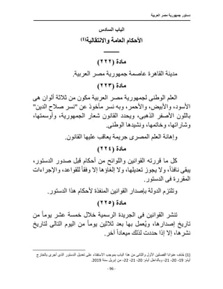 ‫العربية‬ ‫مصر‬ ‫جمهورية‬ ‫دستور‬
‫ـ‬
‫ـــــــــــــــــــــــــــــــــــــــــــــــــــ‬
‫ـــــــــــــــــــــ‬
‫ــــــــــــــ‬
‫ــــــــــــــــــــــــــــــــــــــــــــــــــــــــــــ‬
‫ـــــــــــــــــــــــــــــــــــــــــــــــ‬
‫ـــ‬
- 96 -
‫السادس‬ ‫الباب‬
‫واالنتقالية‬ ‫العامة‬ ‫األحكام‬
)
1
(
‫ـــــــــــــــ‬
‫مادة‬
)
٢٢٢
(
.‫العربية‬ ‫مصر‬ ‫جمهورية‬ ‫عاصمة‬ ‫القاهرة‬ ‫مدينة‬
‫مادة‬
)
٢٢٣
(
‫الوطن‬ ‫العلم‬
‫ى‬
‫مص‬ ‫لجمهورية‬
‫ه‬ ‫ألوان‬ ‫ثالثة‬ ‫من‬ ‫مكون‬ ‫العربية‬ ‫ر‬
‫ى‬
‫وبه‬ ،‫واألحمر‬ ،‫واألبيض‬ ،‫األسود‬
"‫الدين‬ ‫صالح‬ ‫"نسر‬ ‫عن‬ ‫مأخوذ‬ ‫نسر‬
‫شعار‬ ‫القانون‬ ‫ويحدد‬ ،‫الذهبى‬ ‫األصفر‬ ‫باللون‬
،‫الجمهورية‬
،‫وأوسمتها‬
‫و‬
‫الوطن‬ ‫ونشيدها‬ ،‫وخاتمها‬ ،‫شاراتها‬
‫ى‬
.
‫المصر‬ ‫العلم‬ ‫وإهانة‬
‫ى‬
.‫القانون‬ ‫عليها‬ ‫يعاقب‬ ‫جريمة‬
‫مادة‬
(
٢٢٤
)
‫أح‬ ‫من‬ ‫واللوائح‬ ‫القوانين‬ ‫قررته‬ ‫ما‬ ‫كل‬
،‫الدستور‬ ‫صدور‬ ‫قبل‬ ‫كام‬
‫نافذ‬ ‫يبقى‬
ً‫ا‬
‫و‬ ،
‫إال‬ ‫إلغاؤها‬ ‫وال‬ ،‫تعديلها‬ ‫يجوز‬ ‫ال‬
‫وفق‬
ً‫ا‬
،‫للقواعد‬
‫واإلجراءات‬
‫المقررة‬
‫فى‬
.‫الدستور‬
.‫الدستور‬ ‫هذا‬ ‫ألحكام‬ ‫المنفذة‬ ‫القوانين‬ ‫بإصدار‬ ‫الدولة‬ ‫وتلتزم‬
‫مادة‬
(
٢٢٥
)
‫القوانين‬ ‫تنشر‬
‫فى‬
‫خالل‬ ‫الرسمية‬ ‫الجريدة‬
‫يوم‬ ‫عشر‬ ‫خمسة‬
ً‫ا‬
‫من‬
‫إصد‬ ‫تاريخ‬
‫يوم‬ ‫ثالثين‬ ‫بعد‬ ‫بها‬ ‫عمل‬ُ‫ي‬‫و‬ ،‫ارها‬
ً‫ا‬
‫اليوم‬ ‫من‬
‫التال‬
‫ى‬
‫لتاريخ‬
‫ميعاد‬ ‫لذلك‬ ‫حددت‬ ‫إذا‬ ‫إال‬ ،‫نشرها‬
ً‫ا‬
.‫آخر‬
(1)
‫الذ‬ ‫الدستور‬ ‫تعديل‬ ‫على‬ ‫اًلستفتاء‬ ‫بموجب‬ ‫الباب‬ ‫هذا‬ ‫من‬ ‫والثانى‬ ‫األول‬ ‫الفصلين‬ ‫عنوانا‬ ‫ذف‬ُ‫ح‬
‫بالخارج‬ ‫أجرى‬ ‫ى‬
:‫أيام‬
19
،
20
،
21
:‫أيام‬ ‫وبالداخل‬ ،
20
،
21
،
22
‫سنة‬ ‫إبريل‬ ‫من‬ ،
2019
.
 
