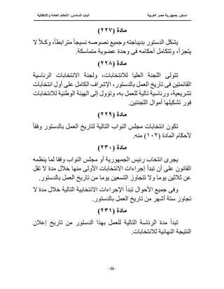 ‫العربية‬ ‫مصر‬ ‫جمهورية‬ ‫دستور‬
‫الساد‬ ‫الباب‬
‫واالنتقالية‬ ‫العامة‬ ‫األحكام‬ :‫س‬
‫ــــــــــــــــــــــــــــــــــــــــــــــــــــ‬
‫ـــــــــــــــــــــ‬
‫ــــــــــــــ‬
‫ــــــــــــــــــــــــــــــــــــــــــــــــــــــــــــ‬
‫ـــــــــــــــــــــــــــــــــــــــــــــــ‬
‫ـــ‬
- 98 -
‫مادة‬
(
٢٢٧
)
‫بديباجته‬ ‫الدستور‬ ‫يشكل‬
‫نصوصه‬ ‫وجميع‬
‫نسيج‬
ً‫ا‬
‫مترابط‬
ً‫ا‬
‫وك‬ ،
‫ـ‬
ً‫ال‬
‫ال‬
‫أحكامه‬ ‫وتتكامل‬ ،‫يتجزأ‬
‫فى‬
.‫متماسكة‬ ‫عضوية‬ ‫وحدة‬
‫مادة‬
(
٢٢٨
)
‫االنتخاب‬ ‫ولجنة‬ ،‫لالنتخابات‬ ‫العليا‬ ‫اللجنة‬ ‫تتولى‬
‫الرئاسية‬ ‫ات‬
‫انتخابات‬ ‫أول‬ ‫على‬ ‫الكامل‬ ‫اإلشراف‬ ،‫بالدستور‬ ‫العمل‬ ‫تاريخ‬ ‫فى‬ ‫القائمتين‬
‫لالنتخابات‬ ‫الوطنية‬ ‫الهيئة‬ ‫إلى‬ ‫وتؤول‬ ،‫به‬ ‫للعمل‬ ‫تالية‬ ‫ورئاسية‬ ،‫تشريعية‬
.‫اللجنتين‬ ‫أموال‬ ‫تشكيلها‬ ‫فور‬
‫مادة‬
(
٢٢٩
)
‫ال‬ ‫النواب‬ ‫مجلس‬ ‫انتخابات‬ ‫تكون‬
‫وفق‬ ‫بالدستور‬ ‫العمل‬ ‫لتاريخ‬ ‫تالية‬
ً‫ا‬
‫ألحكام‬
‫ال‬
‫مادة‬
(
١٠٢
.‫منه‬ )
‫مادة‬
(
٢٣٠
)
‫يجر‬
‫ى‬
‫رئيس‬ ‫انتخاب‬
‫الجمهورية‬
‫أو‬
‫وفق‬ ‫النواب‬ ‫مجلس‬
‫ينظمه‬ ‫لما‬ ‫ا‬
‫منه‬ ‫األولى‬ ‫االنتخابات‬ ‫إجراءات‬ ‫تبدأ‬ ‫أن‬ ‫على‬ ‫القانون‬
‫تقل‬ ‫ال‬ ‫مدة‬ ‫خالل‬ ‫ا‬
‫يوم‬ ‫التسعين‬ ‫تتجاوز‬ ‫وال‬ ‫يوما‬ ‫ثالثين‬ ‫عن‬
.‫بالدستور‬ ‫العمل‬ ‫تاريخ‬ ‫من‬ ‫ا‬
‫وف‬
‫ى‬
‫االنتخا‬ ‫اإلجراءات‬ ‫تبدأ‬ ‫األحوال‬ ‫جميع‬
‫ال‬ ‫مدة‬ ‫خالل‬ ‫التالية‬ ‫بية‬
.‫بالدستور‬ ‫العمل‬ ‫تاريخ‬ ‫من‬ ‫أشهر‬ ‫ستة‬ ‫تجاوز‬
‫مادة‬
(
٢٣١
)
‫إعالن‬ ‫تاريخ‬ ‫من‬ ‫الدستور‬ ‫بهذا‬ ‫للعمل‬ ‫التالية‬ ‫الرئاسة‬ ‫مدة‬ ‫تبدأ‬
.‫لالنتخابات‬ ‫النهائية‬ ‫النتيجة‬
 