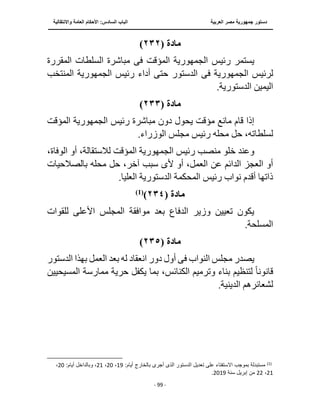 ‫العربية‬ ‫مصر‬ ‫جمهورية‬ ‫دستور‬
‫الساد‬ ‫الباب‬
‫واالنتقالية‬ ‫العامة‬ ‫األحكام‬ :‫س‬
‫ــــــــــــــــــــــــــــــــــــــــــــــــــــ‬
‫ـــــــــــــــــــــ‬
‫ــــــــــــــ‬
‫ــــــــــــــــــــــــــــــــــــــــــــــــــــــــــــ‬
‫ـــــــــــــــــــــــــــــــــــــــــــــــ‬
‫ـــ‬
- 99 -
‫مادة‬
(
٢٣٢
)
‫رئيس‬ ‫يستمر‬
‫الجمهورية‬
‫المؤقت‬
‫فى‬
‫المقررة‬ ‫السلطات‬ ‫مباشرة‬
‫لرئيس‬
‫فى‬ ‫الجمهورية‬
‫الدستور‬
‫رئيس‬ ‫أداء‬ ‫حتى‬
‫الجمهورية‬
‫المنتخب‬
.‫الدستورية‬ ‫اليمين‬
‫مادة‬
(
٢٣٣
)
‫رئيس‬ ‫مباشرة‬ ‫دون‬ ‫يحول‬ ‫مؤقت‬ ‫مانع‬ ‫قام‬ ‫إذا‬
‫الجمهورية‬
‫المؤقت‬
.‫الوزراء‬ ‫مجلس‬ ‫رئيس‬ ‫محله‬ ‫حل‬ ،‫لسلطاته‬
‫رئيس‬ ‫منصب‬ ‫خلو‬ ‫وعند‬
‫الجمهورية‬
‫المؤقت‬
،‫الوفاة‬ ‫أو‬ ،‫لالستقالة‬
‫أل‬ ‫أو‬ ،‫العمل‬ ‫عن‬ ‫الدائم‬ ‫العجز‬ ‫أو‬
‫ى‬
‫حل‬ ،‫آخر‬ ‫سبب‬
‫بالصالحيات‬ ‫محله‬
.‫العليا‬ ‫الدستورية‬ ‫المحكمة‬ ‫رئيس‬ ‫نواب‬ ‫أقدم‬ ‫ذاتها‬
‫مادة‬
(
٢٣٤
)
)
1
(
‫للقوات‬ ‫األعلى‬ ‫المجلس‬ ‫موافقة‬ ‫بعد‬ ‫الدفاع‬ ‫وزير‬ ‫تعيين‬ ‫يكون‬
.‫المسلحة‬
‫مادة‬
(
٢٣٥
)
‫النواب‬ ‫مجلس‬ ‫يصدر‬
‫فى‬
‫انعقاد‬ ‫دور‬ ‫أول‬
‫الدس‬ ‫بهذا‬ ‫العمل‬ ‫بعد‬ ‫له‬
‫تور‬
‫قانون‬
ً‫ا‬
‫يك‬ ‫بما‬ ،‫الكنائس‬ ‫وترميم‬ ‫بناء‬ ‫لتنظيم‬
‫الم‬ ‫ممارسة‬ ‫حرية‬ ‫فل‬
‫سيحيين‬
.‫الدينية‬ ‫لشعائرهم‬
)
1
(
‫بال‬ ‫أجرى‬ ‫الذى‬ ‫الدستور‬ ‫تعديل‬ ‫على‬ ‫اًلستفتاء‬ ‫بموجب‬ ‫مستبدلة‬
:‫أيام‬ ‫خارج‬
19
،
20
،
21
‫وبالدا‬ ،
:‫أيام‬ ‫خل‬
20
،
21
،
22
‫سنة‬ ‫إبريل‬ ‫من‬
2019
.
 