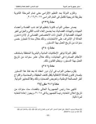 ‫العربية‬ ‫مصر‬ ‫جمهورية‬ ‫دستور‬
‫الساد‬ ‫الباب‬
‫واالنتقالية‬ ‫العامة‬ ‫األحكام‬ :‫س‬
‫ــــــــــــــــــــــــــــــــــــــــــــــــــــ‬
‫ـــــــــــــــــــــ‬
‫ــــــــــــــ‬
‫ــــــــــــــــــــــــــــــــــــــــــــــــــــــــــــ‬
‫ـــــــــــــــــــــــــــــــــــــــــــــــ‬
‫ـــ‬
- 101 -
‫وت‬
‫لت‬
‫اإللزام‬ ‫التعليم‬ ‫بمد‬ ‫الدولة‬ ‫زم‬
‫ى‬
‫الثان‬ ‫المرحلة‬ ‫تمام‬ ‫حتى‬
‫وية‬
‫تكتمل‬ ‫تدريجية‬ ‫بطريقة‬
‫فى‬
‫الدراس‬ ‫العام‬
‫ى‬
٢٠١٧
/
٢٠١٦
.
‫مادة‬
(
٢٣٩
)
‫قانون‬ ‫النواب‬ ‫مجلس‬ ‫يصدر‬
‫وأعضاء‬ ‫القضاة‬ ‫ندب‬ ‫قواعد‬ ‫بتنظيم‬ ‫ا‬
‫القض‬ ‫والهيئات‬ ‫الجهات‬
‫الكل‬ ‫الندب‬ ‫إلغاء‬ ‫يضمن‬ ‫بما‬ ،‫ائية‬
‫ى‬
‫والجزئ‬
‫ى‬
‫ل‬
‫غير‬
‫القضائي‬ ‫الجهات‬
‫أو‬ ‫ة‬
‫القضائ‬ ‫االختصاص‬ ‫ذات‬ ‫اللجان‬
‫ى‬
‫شئو‬ ‫إلدارة‬ ‫أو‬
‫ن‬
‫خ‬ ‫تتجاوز‬ ‫ال‬ ‫مدة‬ ‫خالل‬ ‫وذلك‬ ،‫االنتخابات‬ ‫على‬ ‫اإلشراف‬ ‫أو‬ ‫العدالة‬
‫مس‬
.‫الدستور‬ ‫بهذا‬ ‫العمل‬ ‫تاريخ‬ ‫من‬ ‫سنوات‬
‫مادة‬
(
٢٤٠
)
‫المتعلقة‬ ‫والبشرية‬ ‫المادية‬ ‫اإلمكانيات‬ ‫توفير‬ ‫الدولة‬ ‫تكفل‬
‫با‬
‫ستئناف‬
‫الصادرة‬ ‫األحكام‬
‫فى‬
‫خالل‬ ‫وذلك‬ ،‫الجنايات‬
‫تاريخ‬ ‫من‬ ‫سنوات‬ ‫عشر‬
.‫ذلك‬ ‫القانون‬ ‫وينظم‬ ،‫الدستور‬ ‫بهذا‬ ‫العمل‬
‫مادة‬
(
٢٤١
)
‫النواب‬ ‫مجلس‬ ‫يلتزم‬
‫فى‬
‫الدست‬ ‫هذا‬ ‫نفاذ‬ ‫بعد‬ ‫له‬ ‫انعقاد‬ ‫دور‬ ‫أول‬
‫ور‬
،‫والمحاسبة‬ ،‫الحقيقة‬ ‫كشف‬ ‫يكفل‬ ‫االنتقالية‬ ‫للعدالة‬ ‫قانون‬ ‫بإصدار‬
‫واقتراح‬
‫ال‬ ‫المصالحة‬ ‫أطر‬
‫وفق‬ ‫وذلك‬ ،‫الضحايا‬ ‫وتعويض‬ ،‫وطنية‬
ً‫ا‬
‫للمعايير‬
‫الد‬
.‫ولية‬
‫مادة‬
(
٢٤١
‫مكررا‬
)
)
1
(
‫تنته‬
‫ى‬
‫رئيس‬ ‫مدة‬
‫الجمهورية‬
‫الحالى‬
‫من‬ ‫سنوات‬ ‫ست‬ ‫بانقضاء‬
‫للجمهورية‬ً‫ا‬‫رئيس‬ ‫انتخابه‬ ‫إعالن‬ ‫تاريخ‬
‫فى‬
٢٠١٨
‫ان‬ ‫إعادة‬ ‫ويجوز‬ ،
‫تخابه‬
.‫تالية‬ ‫لمرة‬
(1)
:‫أيام‬ ‫بالخارج‬ ‫أجرى‬ ‫الذى‬ ‫الدستور‬ ‫تعديل‬ ‫على‬ ‫اًلستفتاء‬ ‫بموجب‬ ‫مضافة‬
19
،
20
،
21
‫وبالداخل‬ ،
:‫أيام‬
20
،
21
،
22
‫سنة‬ ‫إبريل‬ ‫من‬
2019
.
 
