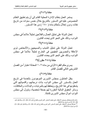 ‫العربية‬ ‫مصر‬ ‫جمهورية‬ ‫دستور‬
‫الساد‬ ‫الباب‬
‫واالنتقالية‬ ‫العامة‬ ‫األحكام‬ :‫س‬
‫ــــــــــــــــــــــــــــــــــــــــــــــــــــ‬
‫ـــــــــــــــــــــ‬
‫ــــــــــــــ‬
‫ــــــــــــــــــــــــــــــــــــــــــــــــــــــــــــ‬
‫ـــــــــــــــــــــــــــــــــــــــــــــــ‬
‫ـــ‬
- 102 -
‫مادة‬
(
٢٤٢
)
‫تطبيق‬ ‫يتم‬ ‫أن‬ ‫إلى‬ ‫القائم‬ ‫المحلية‬ ‫اإلدارة‬ ‫بنظام‬ ‫العمل‬ ‫يستمر‬
‫النظام‬
‫عليه‬ ‫المنصوص‬
‫فى‬
‫الد‬
‫تاريخ‬ ‫من‬ ‫سنوات‬ ‫خمس‬ ‫خالل‬ ‫بالتدريج‬ ‫ستور‬
‫بأحكام‬ ‫إخالل‬ ‫ودون‬ ،‫نفاذه‬
‫مادة‬
(
١٨٠
.‫الدستور‬ ‫هذا‬ ‫من‬ )
‫مادة‬
(
٢٤٣
)
)
1
(
‫تمثيل‬ ‫على‬ ‫الدولة‬ ‫تعمل‬
ً‫ال‬‫تمثي‬ ‫والفالحين‬ ‫العمال‬
‫مالئم‬
ً‫ا‬
‫فى‬
‫مجلس‬
‫النحو‬ ‫على‬ ‫وذلك‬ ،‫النواب‬
‫الذى‬
.‫القانون‬ ‫حدده‬ُ‫ي‬
‫مادة‬
(
٢٤٤
)
(
2
)
‫الشباب‬ ‫تمثيل‬ ‫على‬ ‫الدولة‬ ‫تعمل‬
‫ذو‬ ‫واألشخاص‬ ‫والمسيحيين‬
‫ى‬
‫المقيمين‬ ‫والمصريين‬ ‫اإلعاقة‬
‫فى‬
ً‫ال‬‫تمثي‬ ‫الخارج‬
‫مالئم‬
ً‫ا‬
‫فى‬
‫مجلس‬
‫النحو‬ ‫على‬ ‫وذلك‬ ،‫النواب‬
‫الذى‬
.‫القانون‬ ‫يحدده‬
‫مادة‬
(
٢٤٤
‫مكررا‬
)
)
3
(
‫يسر‬
‫ى‬
‫من‬ ‫األولى‬ ‫الفقرة‬ ‫حكم‬
‫مادة‬
١٠٢
‫ا‬ ‫المعدلة‬
‫ال‬ ‫من‬ ً‫ا‬‫عتبار‬
‫فصل‬
‫التشريع‬
‫ى‬
‫التال‬
‫ى‬
.‫القائم‬ ‫للفصل‬
‫مادة‬
(
٢٤٥
)
‫ينقل‬
‫بالخدمة‬ ‫الموجودون‬ ‫الشورى‬ ‫بمجلس‬ ‫العاملون‬
‫فى‬
‫تاريخ‬
‫النوا‬ ‫مجلس‬ ‫إلى‬ ‫بالدستور‬ ‫العمل‬
‫الت‬ ‫وأقدمياتهم‬ ،‫درجاتهم‬ ‫بذات‬ ،‫ب‬
‫ى‬
‫يشغلونها‬
‫فى‬
‫وا‬ ،‫والبدالت‬ ،‫بالمرتبات‬ ‫لهم‬ ‫حتفظ‬ُ‫ي‬‫و‬ ،‫التاريخ‬ ‫هذا‬
،‫لمكافآت‬
‫مجلس‬ ‫إلى‬ ‫وتؤول‬ ،‫شخصية‬ ‫بصفة‬ ‫لهم‬ ‫المقررة‬ ‫المالية‬ ‫الحقوق‬ ‫وسائر‬
‫مجل‬ ‫أموال‬ ‫النواب‬
.‫كاملة‬ ‫الشورى‬ ‫س‬
(1)
( ،
2
‫أجرى‬ ‫الذى‬ ‫الدستور‬ ‫تعديل‬ ‫على‬ ‫االستفتاء‬ ‫بموجب‬ ‫مستبدلتان‬ )
:‫أيام‬ ‫بالخارج‬
19
،
20
،
21
:‫أيام‬ ‫وبالداخل‬ ،
20
،
21
،
22
‫سنة‬ ‫إبريل‬ ‫من‬
2019
.
)
3
(
:‫أيام‬ ‫بالخارج‬ ‫أجرى‬ ‫الذى‬ ‫الدستور‬ ‫تعديل‬ ‫على‬ ‫االستفتاء‬ ‫بموجب‬ ‫مضافة‬
19
،
20
،
21
‫وبالداخل‬ ،
:‫أيام‬
20
،
21
،
22
‫سنة‬ ‫إبريل‬ ‫من‬
2019
.
 
