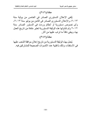 ‫العربية‬ ‫مصر‬ ‫جمهورية‬ ‫دستور‬
‫الساد‬ ‫الباب‬
‫واالنتقالية‬ ‫العامة‬ ‫األحكام‬ :‫س‬
‫ــــــــــــــــــــــــــــــــــــــــــــــــــــ‬
‫ـــــــــــــــــــــ‬
‫ــــــــــــــ‬
‫ــــــــــــــــــــــــــــــــــــــــــــــــــــــــــــ‬
‫ـــــــــــــــــــــــــــــــــــــــــــــــ‬
‫ـــ‬
- 103 -
‫مادة‬
(
٢٤٦
)
‫الدستور‬ ‫اإلعالن‬ ‫لغى‬ُ‫ي‬
‫ى‬
‫الصادر‬
‫فى‬
‫ي‬ ‫من‬ ‫الخامس‬
‫سنة‬ ‫ولية‬
٢٠١٣
‫الدستور‬ ‫واإلعالن‬ ،
‫ى‬
‫الصادر‬
‫فى‬
‫يوليو‬ ‫من‬ ‫الثامن‬
‫سنة‬
٢٠١٣
،
‫وأ‬
‫ى‬
‫وردت‬ ‫أحكام‬ ‫أو‬ ‫دستورية‬ ‫نصوص‬
‫فى‬
‫سنة‬ ‫الصادر‬ ‫الدستور‬
٢٠١٢
‫ملغاة‬ ‫تعتبر‬ ‫الدستورية‬ ‫الوثيقة‬ ‫هذه‬ ‫تتناولها‬ ‫ولم‬
‫ال‬ ‫تاريخ‬ ‫من‬
‫عمل‬
‫نافذ‬ ‫ويبقى‬ ،‫بها‬
ً‫ا‬
.‫آثار‬ ‫من‬ ‫عليها‬ ‫ترتب‬ ‫ما‬
‫مادة‬
(
٢٤٧
)
‫عليها‬ ‫الشعب‬ ‫موافقة‬ ‫إعالن‬ ‫تاريخ‬ ‫من‬ ‫الدستورية‬ ‫الوثيقة‬ ‫بهذه‬ ‫عمل‬ُ‫ي‬
‫فى‬
.‫فيه‬ ‫للمشاركين‬ ‫الصحيحة‬ ‫األصوات‬ ‫عدد‬ ‫بأغلبية‬ ‫وذلك‬ ،‫االستفتاء‬
 