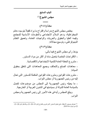 ‫العربية‬ ‫مصر‬ ‫جمهورية‬ ‫دستور‬
‫ــــــــــــــــــــــــــــــــــــــــــــــــــــ‬
‫ـــــــــــــــــــــ‬
‫ــــــــــــــ‬
‫ــــــــــــــــــــــــــــــــــــــــــــــــــــــــــــ‬
‫ـــــــــــــــــــــــــــ‬
‫ــــــــــــــــــــ‬
‫ـــ‬
- 104 -
‫السابع‬ ‫الباب‬
‫الشيوخ‬ ‫مجلس‬
)
1
(
‫ــــــــــــ‬
‫مادة‬
(
٢٤٨
)
‫ا‬ ‫مجلس‬ ‫يختص‬
‫دعا‬ ‫بتوسيد‬ ً‫ال‬‫كفي‬ ‫يراه‬ ‫ما‬ ‫واقتراح‬ ‫بدراسة‬ ‫لشيوخ‬
‫ئم‬
‫ال‬
‫االجتماع‬ ‫السالم‬ ‫ودعم‬ ،‫ديمقراطية‬
‫ى‬
‫للمجتم‬ ‫األساسية‬ ‫والمقومات‬
‫ع‬
‫ا‬ ‫والواجبات‬ ‫والحريات‬ ‫والحقوق‬ ‫العليا‬ ‫وقيمه‬
‫النظا‬ ‫وتعميق‬ ،‫لعامة‬
‫م‬
‫الديموقراط‬
‫ى‬
.‫مجاالته‬ ‫وتوسيع‬ ،
‫مادة‬
(
٢٤٩
)
‫رأ‬ ‫يؤخذ‬
‫ى‬
‫يأت‬ ‫فيما‬ ‫الشيوخ‬ ‫مجلس‬
‫ى‬
:
-
‫االقتراحا‬
‫ا‬ ‫مواد‬ ‫من‬ ‫أكثر‬ ‫أو‬ ‫مادة‬ ‫بتعديل‬ ‫الخاصة‬ ‫ت‬
.‫لدستور‬
-
‫ال‬ ‫مشروع‬
.‫واالقتصادية‬ ‫االجتماعية‬ ‫للتنمية‬ ‫العامة‬ ‫خطة‬
-
‫الص‬ ‫معاهدات‬
‫الت‬ ‫المعاهدات‬ ‫وجميع‬ ‫والتحالف‬ ‫لح‬
‫ى‬
‫تت‬
‫بحقوق‬ ‫علق‬
.‫السيادة‬
-
‫ومشروع‬ ‫القوانين‬ ‫مشروعات‬
‫القوانين‬ ‫ات‬
‫الت‬ ‫للدستور‬ ‫المكملة‬
‫ى‬
‫تحال‬
‫رئيس‬ ‫من‬ ‫إليه‬
‫الجمهورية‬
‫أو‬
‫م‬
.‫النواب‬ ‫جلس‬
-
‫رئيس‬ ‫يحيله‬ ‫ما‬
‫الجمهورية‬
‫إلى‬
‫موضوع‬ ‫من‬ ‫المجلس‬
‫تتصل‬ ‫ات‬
‫بسياستها‬ ‫أو‬ ‫للدولة‬ ‫العامة‬ ‫بالسياسة‬
‫فى‬
‫الخا‬ ‫أو‬ ‫العربية‬ ‫الشئون‬
.‫رجية‬
‫رأيه‬ ‫المجلس‬ ‫ويبلغ‬
‫فى‬
‫رئيس‬ ‫إلى‬ ‫األمور‬ ‫هذه‬
‫الجمهورية‬
‫ومجلس‬
.‫النواب‬
)
1
(
‫بالخ‬ ‫أجرى‬ ‫الذى‬ ‫الدستور‬ ‫تعديل‬ ‫على‬ ‫االستفتاء‬ ‫بموجب‬ ‫مضاف‬
:‫أيام‬ ‫ارج‬
19
،
20
،
21
‫وبالداخل‬ ،
‫أ‬
:‫يام‬
20
،
21
،
22
‫سنة‬ ‫إبريل‬ ‫من‬
2019
.
 