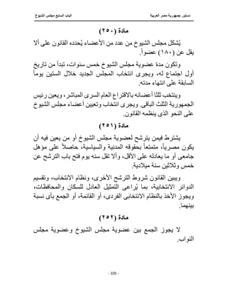 ‫العربية‬ ‫مصر‬ ‫جمهورية‬ ‫دستور‬
‫ا‬
‫الشيوخ‬ ‫مجلس‬ ‫السابع‬ ‫لباب‬
‫ــــــــــــــــــــــــــــــــــــــــــــــــــــ‬
‫ـــــــــــــــــــــ‬
‫ــــــــــــــ‬
‫ـــــــــــــــــــ‬
‫ـــــــــــــــــــــــــــــــــــــــــ‬
‫ـــــــــــــــــــــــــــــــــــــــــــــــ‬
‫ـــ‬
- 105 -
‫مادة‬
(
٢٥٠
)
‫القانو‬ ‫حدده‬ُ‫ي‬ ‫األعضاء‬ ‫من‬ ‫عدد‬ ‫من‬ ‫الشيوخ‬ ‫مجلس‬ ‫شكل‬ُ‫ي‬
‫أال‬ ‫على‬ ‫ن‬
( ‫عن‬ ‫يقل‬
١٨٠
.ً‫ا‬‫عضو‬ )
‫تب‬ ،‫سنوات‬ ‫خمس‬ ‫الشيوخ‬ ‫مجلس‬ ‫عضوية‬ ‫مدة‬ ‫وتكون‬
‫تاريخ‬ ‫من‬ ‫دأ‬
‫ويجر‬ ،‫له‬ ‫اجتماع‬ ‫أول‬
‫ى‬
ً‫ا‬‫يوم‬ ‫الستين‬ ‫خالل‬ ‫الجديد‬ ‫المجلس‬ ‫انتخاب‬
.‫مدته‬ ‫انتهاء‬ ‫على‬ ‫السابقة‬
‫أعض‬ ‫ثلثا‬ ‫وينتخب‬
‫السر‬ ‫العام‬ ‫باالقتراع‬ ‫ائه‬
‫ى‬
‫رئيس‬ ‫ويعين‬ ،‫المباشر‬
‫الجمهورية‬
‫الثلث‬
‫الباق‬
‫ى‬
‫ويج‬ .
‫الشيوخ‬ ‫مجلس‬ ‫أعضاء‬ ‫وتعيين‬ ‫انتخاب‬ ‫رى‬
‫النحو‬ ‫على‬
‫الذى‬
.‫القانون‬ ‫ينظمه‬
‫مادة‬
(
٢٥١
)
‫أن‬ ‫فيه‬ ‫يعين‬ ‫من‬ ‫أو‬ ‫الشيوخ‬ ‫مجلس‬ ‫لعضوية‬ ‫يترشح‬ ‫فيمن‬ ‫يشترط‬
‫المدنية‬ ‫بحقوقه‬ ً‫ا‬‫متمتع‬ ،ً‫ا‬‫مصري‬ ‫يكون‬
‫مؤهل‬ ‫على‬ ً‫ال‬‫حاص‬ ،‫والسياسية‬
‫جامع‬
‫ى‬
‫ع‬ ‫الترشح‬ ‫باب‬ ‫فتح‬ ‫يوم‬ ‫سنه‬ ‫تقل‬ ‫وأال‬ ،‫األقل‬ ‫على‬ ‫يعادله‬ ‫ما‬ ‫أو‬
‫ن‬
.‫ميالدية‬ ‫سنة‬ ‫وثالثين‬ ‫خمس‬
‫وتقسي‬ ،‫االنتخاب‬ ‫ونظام‬ ،‫األخرى‬ ‫الترشح‬ ‫شروط‬ ‫القانون‬ ‫ويبين‬
‫م‬
‫راع‬ُ‫ي‬ ‫بما‬ ،‫االنتخابية‬ ‫الدوائر‬
‫ى‬
،‫والمحافظات‬ ‫للسكان‬ ‫العادل‬ ‫التمثيل‬
‫بالنظام‬ ‫األخذ‬ ‫ويجوز‬
‫االنتخابى‬
‫الفر‬
‫د‬
‫ى‬
‫بأ‬ ‫الجمع‬ ‫أو‬ ،‫القائمة‬ ‫أو‬ ،
‫ى‬
‫نسبة‬
.‫بينهما‬
‫مادة‬
(
٢٥٢
)
‫عض‬ ‫بين‬ ‫الجمع‬ ‫يجوز‬ ‫ال‬
‫مجلس‬ ‫وعضوية‬ ‫الشيوخ‬ ‫مجلس‬ ‫وية‬
.‫النواب‬
 