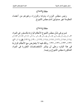 ‫العربية‬ ‫مصر‬ ‫جمهورية‬ ‫دستور‬
‫ا‬
‫الشيوخ‬ ‫مجلس‬ ‫السابع‬ ‫لباب‬
‫ــــــــــــــــــــــــــــــــــــــــــــــــــــ‬
‫ـــــــــــــــــــــ‬
‫ــــــــــــــ‬
‫ـــــــــــــــــــ‬
‫ـــــــــــــــــــــــــــــــــــــــــ‬
‫ـــــــــــــــــــــــــــــــــــــــــــــــ‬
‫ـــ‬
- 106 -
‫مادة‬
(
٢٥٣
)
‫أعضاء‬ ‫من‬ ‫وغيرهم‬ ‫والوزراء‬ ‫ونوابه‬ ‫الوزراء‬ ‫مجلس‬ ‫رئيس‬
.‫الشيوخ‬ ‫مجلس‬ ‫أمام‬ ‫مسئولين‬ ‫غير‬ ‫الحكومة‬
‫مادة‬
(
٢٥٤
)
‫تسر‬
‫ى‬
‫فى‬
‫بالدستور‬ ‫الواردة‬ ‫األحكام‬ ‫الشيوخ‬ ‫مجلس‬ ‫شأن‬
‫فى‬
‫المواد‬
١٠٣
،
١٠٤
،
١٠٥
،،
١٠٧
،
١٠٨
،
١٠٩
،
١١٠
،
١١١
،
١١٢
،
١١٣
،
١١٤
،
١١٥
،
١١٦
،
١١٧
،
١١٨
،
١١٩
،
١٢٠
( ،
١٢١
/
‫فقرة‬
١
،
٢
،)
١٣٢
،
١٣٣
،
١٣٦
،
١٣٧
‫الواردة‬ ‫األحكام‬ ‫مع‬ ‫يتعارض‬ ‫ال‬ ‫فيما‬ ‫وذلك‬ .
‫فى‬
‫المقررة‬ ‫االختصاصات‬ ‫يباشر‬ ‫أن‬ ‫وعلى‬ ،‫الباب‬ ‫هذا‬
‫فى‬
‫المواد‬
.‫ورئيسه‬ ‫الشيوخ‬ ‫مجلس‬ ‫المذكورة‬
 