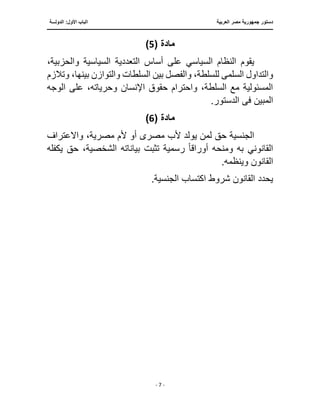 ‫العربية‬ ‫مصر‬ ‫جمهورية‬ ‫دستور‬
‫ا‬
‫الدولـــة‬ :‫األول‬ ‫لباب‬
‫ــــــــــــــ‬
‫ـــــــــــــــــــــــــــــــــــــــ‬
‫ـــــــــــــــــــــ‬
‫ـــــــــــــ‬
‫ــــــــــــــــــــــــــــــــــــــــــــــــــــــــــــ‬
‫ـــــــــــــــــــــــــــــــــــــــــــــــ‬
‫ــــ‬
- 7 -
‫مادة‬
(
5
)
‫ال‬ ‫التعددية‬ ‫أساس‬ ‫على‬ ‫السياسي‬ ‫النظام‬ ‫يقوم‬
،‫والحزبية‬ ‫سياسية‬
‫السلم‬ ‫والتداول‬
‫ى‬
‫بين‬ ‫والفصل‬ ،‫للسلطة‬
‫وتالزم‬ ،‫بينها‬ ‫والتوازن‬ ‫السلطات‬
‫الو‬ ‫على‬ ،‫وحرياته‬ ‫اإلنسان‬ ‫حقوق‬ ‫واحترام‬ ،‫السلطة‬ ‫مع‬ ‫المسئولية‬
‫جه‬
‫المبين‬
‫ف‬
‫ى‬
.‫الدستور‬
‫مادة‬
(
6
)
‫مصر‬ ‫ألب‬ ‫يولد‬ ‫لمن‬ ‫حق‬ ‫الجنسية‬
‫ى‬
‫وا‬ ،‫مصرية‬ ‫ألم‬ ‫أو‬
‫ًلعتراف‬
‫أوراق‬ ‫ومنحه‬ ‫به‬ ‫القانوني‬
‫ا‬‫ا‬
‫بياناته‬ ‫تثبت‬ ‫رسمية‬
‫يكفله‬ ‫حق‬ ،‫الشخصية‬
.‫وينظمه‬ ‫القانون‬
.‫الجنسية‬ ‫اكتساب‬ ‫شروط‬ ‫القانون‬ ‫يحدد‬
 