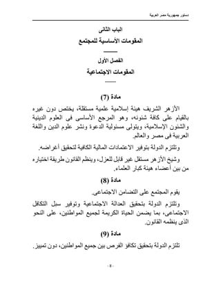 ‫العربية‬ ‫مصر‬ ‫جمهورية‬ ‫دستور‬
‫ـــــــــــــــــــــــــــــــــــــــــــــــــــــ‬
‫ـــــــــــــــــــــ‬
‫ـــــــــــــ‬
‫ــــــــــــــــــــــــــــــــــــــــــــــــــــــــــــ‬
‫ـــــــــــــــــــــــــــــــــــــــــــــــ‬
‫ــــ‬
- 8 -
‫الثانى‬ ‫الباب‬
‫للمجتمع‬ ‫األساسية‬ ‫المقومات‬
‫ــــــــــــــــ‬
‫ا‬
‫األول‬ ‫لفصل‬
‫االجتماعية‬ ‫المقومات‬
‫ـــــــــــــــــــ‬
‫مادة‬
(
7
)
‫غيره‬ ‫دون‬ ‫يختص‬ ،‫مستقلة‬ ‫علمية‬ ‫إسالمية‬ ‫هيئة‬ ‫الشريف‬ ‫األزهر‬
‫المرجع‬ ‫وهو‬ ،‫شئونه‬ ‫كافة‬ ‫على‬ ‫بالقيام‬
‫األساس‬
‫ى‬
‫ف‬
‫ى‬
‫الدينية‬ ‫العلوم‬
‫واللغة‬ ‫الدين‬ ‫علوم‬ ‫ونشر‬ ‫الدعوة‬ ‫مسئولية‬ ‫ويتولى‬ ،‫اإلسالمية‬ ‫والشئون‬
‫العربية‬
‫ف‬
‫ى‬
.‫والعالم‬ ‫مصر‬
.‫أغراضه‬ ‫لتحقيق‬ ‫الكافية‬ ‫المالية‬ ‫االعتمادات‬ ‫بتوفير‬ ‫الدولة‬ ‫وتلتزم‬
‫اختياره‬ ‫طريقة‬ ‫القانون‬ ‫وينظم‬ ،‫للعزل‬ ‫قابل‬ ‫غير‬ ‫مستقل‬ ‫األزهر‬ ‫وشيخ‬
.‫العلماء‬ ‫كبار‬ ‫هيئة‬ ‫أعضاء‬ ‫بين‬ ‫من‬
‫مادة‬
(
8
)
‫االجتماع‬ ‫التضامن‬ ‫على‬ ‫المجتمع‬ ‫يقوم‬
‫ى‬
.
‫بتحقيق‬ ‫الدولة‬ ‫وتلتزم‬
‫التكافل‬ ‫سبل‬ ‫وتوفير‬ ‫االجتماعية‬ ‫العدالة‬
‫االجتماع‬
‫ى‬
‫لجميع‬ ‫الكريمة‬ ‫الحياة‬ ‫يضمن‬ ‫بما‬ ،
‫النحو‬ ‫على‬ ،‫المواطنين‬
‫الذ‬
‫ى‬
.‫القانون‬ ‫ينظمه‬
‫مادة‬
(
9
)
.‫تمييز‬ ‫دون‬ ،‫المواطنين‬ ‫جميع‬ ‫بين‬ ‫الفرص‬ ‫تكافؤ‬ ‫بتحقيق‬ ‫الدولة‬ ‫تلتزم‬
 