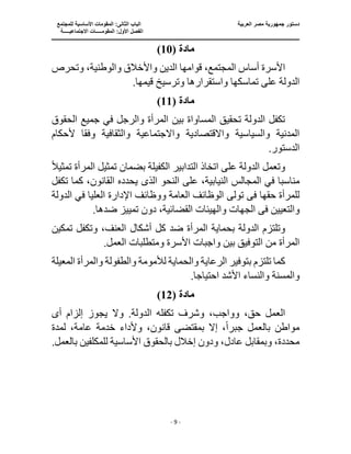 ‫الع‬ ‫مصر‬ ‫جمهورية‬ ‫دستور‬
‫ربية‬
‫ال‬ ‫الباب‬
‫للمجتمع‬ ‫األساسية‬ ‫المقومات‬ :‫ثانى‬
‫ا‬
‫االجتماعيـــــة‬ ‫المقومـــــات‬ :‫األول‬ ‫لفصل‬
‫ــــــــــــــــــــ‬
‫ـــــــــــــــــــــــــــــــــ‬
‫ـــــــــــــــــــــ‬
‫ـــــــــــــ‬
‫ــــــــــــــــــــــــــــــــــــــــــــــــــــــــــــ‬
‫ـــــــــــــــــــــــــــــــــــــــــــــــ‬
‫ــــ‬
- 9 -
( ‫مادة‬
10
)
‫واألخالق‬ ‫الدين‬ ‫قوامها‬ ،‫المجتمع‬ ‫أساس‬ ‫األسرة‬
‫وتحرص‬ ،‫والوطنية‬
‫وترسيخ‬ ‫واستقرارها‬ ‫تماسكها‬ ‫على‬ ‫الدولة‬
.‫قيمها‬
( ‫مادة‬
11
)
‫الحقوق‬ ‫جميع‬ ‫في‬ ‫والرجل‬ ‫المرأة‬ ‫بين‬ ‫المساواة‬ ‫تحقيق‬ ‫الدولة‬ ‫تكفل‬
‫واالقتصادية‬ ‫والسياسية‬ ‫المدنية‬
‫وفق‬ ‫والثقافية‬ ‫واالجتماعية‬
‫ألحكام‬ ‫ا‬
.‫الدستور‬
‫الكفيل‬ ‫التدابير‬ ‫اتخاذ‬ ‫على‬ ‫الدولة‬ ‫وتعمل‬
‫بضم‬ ‫ة‬
ً‫ال‬‫تمثي‬ ‫المرأة‬ ‫تمثيل‬ ‫ان‬
‫مناسب‬
‫النحو‬ ‫على‬ ،‫النيابية‬ ‫المجالس‬ ‫في‬ ‫ا‬
‫الذ‬
‫ى‬
،‫القانون‬ ‫يحدده‬
‫تكفل‬ ‫كما‬
‫ف‬ ‫حقها‬ ‫للمرأة‬
‫ى‬
‫تول‬
‫ى‬
‫اإلد‬ ‫ووظائف‬ ‫العامة‬ ‫الوظائف‬
‫الدولة‬ ‫في‬ ‫العليا‬ ‫ارة‬
‫ف‬ ‫والتعيين‬
‫ى‬
‫الجهات‬
‫وال‬
.‫ضدها‬ ‫تمييز‬ ‫دون‬ ،‫القضائية‬ ‫هيئات‬
‫أشكال‬ ‫كل‬ ‫ضد‬ ‫المرأة‬ ‫بحماية‬ ‫الدولة‬ ‫وتلتزم‬
‫تمكين‬ ‫وتكفل‬ ،‫العنف‬
‫المرأة‬
.‫العمل‬ ‫ومتطلبات‬ ‫األسرة‬ ‫واجبات‬ ‫بين‬ ‫التوفيق‬ ‫من‬
‫المعي‬ ‫والمرأة‬ ‫والطفولة‬ ‫لألمومة‬ ‫والحماية‬ ‫الرعاية‬ ‫بتوفير‬ ‫تلتزم‬ ‫كما‬
‫لة‬
‫احتياج‬ ‫األشد‬ ‫والنساء‬ ‫والمسنة‬
.‫ا‬
( ‫مادة‬
12
)
‫وال‬ .‫الدولة‬ ‫تكفله‬ ‫وشرف‬ ،‫وواجب‬ ،‫حق‬ ‫العمل‬
‫أ‬ ‫إلزام‬ ‫يجوز‬
‫ى‬
‫بالعمل‬ ‫مواطن‬
‫جبر‬
ً‫ا‬
‫وألداء‬ ،‫قانون‬ ‫بمقتضى‬ ‫إال‬ ،
‫لمدة‬ ،‫عامة‬ ‫خدمة‬
.‫بالعمل‬ ‫للمكلفين‬ ‫األساسية‬ ‫بالحقوق‬ ‫إخالل‬ ‫ودون‬ ،‫عادل‬ ‫وبمقابل‬ ،‫محددة‬
 