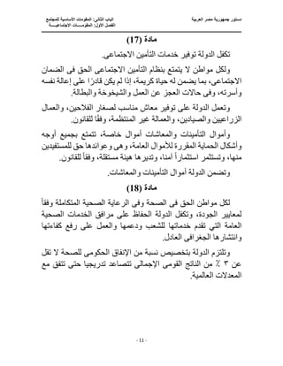 ‫الع‬ ‫مصر‬ ‫جمهورية‬ ‫دستور‬
‫ربية‬
‫ال‬ ‫الباب‬
‫للمجتمع‬ ‫األساسية‬ ‫المقومات‬ :‫ثانى‬
‫ا‬
‫االجتماعيـــــة‬ ‫المقومـــــات‬ :‫األول‬ ‫لفصل‬
‫ــــــــــــــــــــ‬
‫ـــــــــــــــــــــــــــــــــ‬
‫ـــــــــــــــــــــ‬
‫ـــــــــــــ‬
‫ــــــــــــــــــــــــــــــــــــــــــــــــــــــــــــ‬
‫ـــــــــــــــــــــــــــــــــــــــــــــــ‬
‫ــــ‬
- 11 -
( ‫مادة‬
17
)
‫الدو‬ ‫تكفل‬
‫االجتماع‬ ‫التأمين‬ ‫خدمات‬ ‫توفير‬ ‫لة‬
‫ى‬
.
‫مواطن‬ ‫ولكل‬
‫االجتماع‬ ‫التأمين‬ ‫بنظام‬ ‫يتمتع‬ ‫ال‬
‫ى‬
‫ف‬ ‫الحق‬
‫ى‬
‫الضمان‬
‫االجتماع‬
‫ى‬
‫إذا‬ ،‫كريمة‬ ‫حياة‬ ‫له‬ ‫يضمن‬ ‫بما‬ ،
‫ق‬ ‫يكن‬ ‫لم‬
‫نفسه‬ ‫إعالة‬ ‫على‬ ‫ا‬ً‫ادر‬
‫وف‬ ،‫وأسرته‬
‫ى‬
‫والبطالة‬ ‫والشيخوخة‬ ‫العمل‬ ‫عن‬ ‫العجز‬ ‫حاالت‬
.
‫والعمال‬ ،‫الفالحين‬ ‫لصغار‬ ‫مناسب‬ ‫معاش‬ ‫توفير‬ ‫على‬ ‫الدولة‬ ‫وتعمل‬
‫غير‬ ‫والعمالة‬ ،‫والصيادين‬ ‫الزراعيين‬
ً‫ق‬‫وف‬ ،‫المنتظمة‬
.‫للقانون‬ ‫ا‬
‫أوجه‬ ‫بجميع‬ ‫تتمتع‬ ،‫خاصة‬ ‫أموال‬ ‫والمعاشات‬ ‫التأمينات‬ ‫وأموال‬
‫الح‬ ‫وأشكال‬
‫وه‬ ،‫العامة‬ ‫لألموال‬ ‫المقررة‬ ‫ماية‬
‫ى‬
‫للمستفيدين‬ ‫حق‬ ‫وعوائدها‬
،‫منها‬
ً‫ا‬‫استثمار‬ ‫وتستثمر‬
‫وفق‬ ،‫مستقلة‬ ‫هيئة‬ ‫وتديرها‬ ،‫آمنا‬
ً‫ا‬
.‫للقانون‬
.‫والمعاشات‬ ‫التأمينات‬ ‫أموال‬ ‫الدولة‬ ‫وتضمن‬
( ‫مادة‬
18
)
‫ف‬ ‫الحق‬ ‫مواطن‬ ‫لكل‬
‫ى‬
‫و‬ ‫الصحة‬
‫ف‬
‫ى‬
‫وفق‬ ‫المتكاملة‬ ‫الصحية‬ ‫الرعاية‬
ً‫ا‬
‫الحفاظ‬ ‫الدولة‬ ‫وتكفل‬ ،‫الجودة‬ ‫لمعايير‬
‫الصحية‬ ‫الخدمات‬ ‫مرافق‬ ‫على‬
‫تقد‬ ‫التي‬ ‫العامة‬
‫كفاءتها‬ ‫رفع‬ ‫على‬ ‫والعمل‬ ‫ودعمها‬ ‫للشعب‬ ‫خدماتها‬ ‫م‬
‫وانتشارها‬
‫الجغراف‬
‫ى‬
.‫العادل‬
‫تقل‬ ‫ال‬ ‫للصحة‬ ‫الحكومى‬ ‫اإلنفاق‬ ‫من‬ ‫نسبة‬ ‫بتخصيص‬ ‫الدولة‬ ‫وتلتزم‬
‫عن‬
٣
‫اإلجمالى‬ ‫القومى‬ ‫الناتج‬ ‫من‬ ٪
‫مع‬ ‫تتفق‬ ‫حتى‬ ‫تدريجيا‬ ‫تتصاعد‬
.‫العالمية‬ ‫المعدالت‬
 