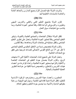 ‫الع‬ ‫مصر‬ ‫جمهورية‬ ‫دستور‬
‫ربية‬
‫ال‬ ‫الباب‬
‫للمجتمع‬ ‫األساسية‬ ‫المقومات‬ :‫ثانى‬
‫ا‬
‫االجتماعيـــــة‬ ‫المقومـــــات‬ :‫األول‬ ‫لفصل‬
‫ــــــــــــــــــــ‬
‫ـــــــــــــــــــــــــــــــــ‬
‫ـــــــــــــــــــــ‬
‫ـــــــــــــ‬
‫ــــــــــــــــــــــــــــــــــــــــــــــــــــــــــــ‬
‫ـــــــــــــــــــــــــــــــــــــــــــــــ‬
‫ــــ‬
- 13 -
‫العامة‬ ‫والمعاهد‬ ‫المدارس‬ ‫جميع‬ ‫التزام‬ ‫لضمان‬ ‫عليه‬ ‫الدولة‬ ‫وتشرف‬
.‫لها‬ ‫التعليمية‬ ‫بالسياسات‬ ‫والخاصة‬
‫مادة‬
(
20
)
‫التعل‬ ‫بتشجيع‬ ‫الدولة‬ ‫تلتزم‬
‫المهن‬ ‫والتدريب‬ ‫والتقني‬ ‫الفني‬ ‫يم‬
‫ى‬
‫وتطوي‬
،‫ره‬
‫وفق‬ ،‫كافة‬ ‫أنواعه‬ ‫فى‬ ‫والتوسع‬
‫ا‬
‫وبما‬ ،‫العالمية‬ ‫الجودة‬ ‫لمعايير‬
.‫العمل‬ ‫سوق‬ ‫احتياجات‬ ‫مع‬ ‫يتناسب‬
‫مادة‬
(
21
)
‫العلمية‬ ‫والمجامع‬ ‫الجامعات‬ ‫استقالل‬ ‫الدولة‬ ‫تكفل‬
‫وتوفير‬ ،‫واللغوية‬
‫الجامع‬ ‫التعليم‬
‫ى‬
‫الجودة‬ ‫لمعايير‬ ‫ا‬ً‫ق‬‫وف‬
،‫العالمية‬
‫التعليم‬ ‫تطوير‬ ‫على‬ ‫وتعمل‬
‫الجامع‬
‫ى‬
‫مجا‬ ‫وتكفل‬
‫نيته‬
‫ف‬
‫ى‬
‫وفق‬ ،‫ومعاهدها‬ ‫الدولة‬ ‫جامعات‬
.‫للقانون‬ ‫ا‬
‫من‬ ‫نسبة‬ ‫بتخصيص‬ ‫الدولة‬ ‫وتلتزم‬
‫الحكوم‬ ‫اإلنفاق‬
‫ى‬
‫الجامع‬ ‫للتعليم‬
‫ى‬
‫عن‬ ‫تقل‬ ‫ال‬
٢
‫القوم‬ ‫الناتج‬ ‫من‬ ٪
‫ى‬
‫اإلجمال‬
‫ى‬
‫تدريجي‬ ‫تتصاعد‬
‫تتفق‬ ‫حتى‬ ‫ا‬
.‫العالمية‬ ‫المعدالت‬ ‫مع‬
‫ت‬ ‫على‬ ‫الدولة‬ ‫وتعمل‬
‫الت‬ ‫األهلية‬ ‫الجامعات‬ ‫إنشاء‬ ‫شجيع‬
‫ى‬
‫ال‬
‫تستهدف‬
‫جودة‬ ‫بضمان‬ ‫الدولة‬ ‫وتلتزم‬ ،‫الربح‬
‫ف‬ ‫التعليم‬
‫ى‬
‫الخاصة‬ ‫الجامعات‬
‫أعضاء‬ ‫من‬ ‫كوادرها‬ ‫وإعداد‬ ،‫العالمية‬ ‫الجودة‬ ‫بمعايير‬ ‫والتزامها‬ ‫واألهلية‬
‫هيئات‬
‫لتطوير‬ ‫عوائدها‬ ‫من‬ ‫كافية‬ ‫نسبة‬ ‫وتخصيص‬ ،‫والباحثين‬ ‫التدريس‬
.‫والبحثية‬ ‫التعليمية‬ ‫العملية‬
‫مادة‬
(
22
)
‫ه‬ ‫وأعضاء‬ ،‫المعلمون‬
‫األساسية‬ ‫الركيزة‬ ،‫ومعاونوهم‬ ‫التدريس‬ ‫يئة‬
،‫العلمية‬ ‫كفاءاتهم‬ ‫تنمية‬ ‫الدولة‬ ‫تكفل‬ ،‫للتعليم‬
‫ورعاية‬ ،‫المهنية‬ ‫ومهاراتهم‬
.‫أهدافه‬ ‫وتحقيق‬ ‫التعليم‬ ‫جودة‬ ‫يضمن‬ ‫بما‬ ،‫واألدبية‬ ‫المادية‬ ‫حقوقهم‬
 