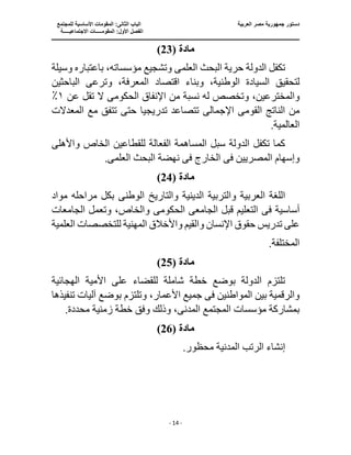 ‫الع‬ ‫مصر‬ ‫جمهورية‬ ‫دستور‬
‫ربية‬
‫ال‬ ‫الباب‬
‫للمجتمع‬ ‫األساسية‬ ‫المقومات‬ :‫ثانى‬
‫ا‬
‫االجتماعيـــــة‬ ‫المقومـــــات‬ :‫األول‬ ‫لفصل‬
‫ــــــــــــــــــــ‬
‫ـــــــــــــــــــــــــــــــــ‬
‫ـــــــــــــــــــــ‬
‫ـــــــــــــ‬
‫ــــــــــــــــــــــــــــــــــــــــــــــــــــــــــــ‬
‫ـــــــــــــــــــــــــــــــــــــــــــــــ‬
‫ــــ‬
- 14 -
‫مادة‬
(
23
)
‫العلم‬ ‫البحث‬ ‫حرية‬ ‫الدولة‬ ‫تكفل‬
‫ى‬
‫وسيلة‬ ‫باعتباره‬ ،‫مؤسساته‬ ‫وتشجيع‬
‫لتحقيق‬
‫اقتصاد‬ ‫وبناء‬ ،‫الوطنية‬ ‫السيادة‬
‫الباحثين‬ ‫وترعى‬ ،‫المعرفة‬
،‫والمخترعين‬
‫الحكوم‬ ‫اإلنفاق‬ ‫من‬ ‫نسبة‬ ‫له‬ ‫وتخصص‬
‫ى‬
‫عن‬ ‫تقل‬ ‫ال‬
١
٪
‫الناتج‬ ‫من‬
‫القوم‬
‫ى‬
‫اإلجمال‬
‫ى‬
‫تدريجي‬ ‫تتصاعد‬
‫المعدالت‬ ‫مع‬ ‫تتفق‬ ‫حتى‬ ‫ا‬
.‫العالمية‬
‫واألهل‬ ‫الخاص‬ ‫للقطاعين‬ ‫الفعالة‬ ‫المساهمة‬ ‫سبل‬ ‫الدولة‬ ‫تكفل‬ ‫كما‬
‫ى‬
‫وإسهام‬
‫ف‬ ‫المصريين‬
‫ى‬
‫ف‬ ‫الخارج‬
‫ى‬
‫نهضة‬
‫العلم‬ ‫البحث‬
‫ى‬
.
‫مادة‬
(
24
)
‫العربية‬ ‫اللغة‬
‫الوطن‬ ‫والتاريخ‬ ‫الدينية‬ ‫والتربية‬
‫ى‬
‫مواد‬ ‫مراحله‬ ‫بكل‬
‫أساسي‬
‫ف‬ ‫ة‬
‫ى‬
‫الجامع‬ ‫قبل‬ ‫التعليم‬
‫ى‬
‫الحكوم‬
‫ى‬
‫الجامعات‬ ‫وتعمل‬ ،‫والخاص‬
‫العلمية‬ ‫للتخصصات‬ ‫المهنية‬ ‫واألخالق‬ ‫والقيم‬ ‫اإلنسان‬ ‫حقوق‬ ‫تدريس‬ ‫على‬
.‫المختلفة‬
‫م‬
‫ادة‬
(
25
)
‫ال‬ ‫األمية‬ ‫على‬ ‫للقضاء‬ ‫شاملة‬ ‫خطة‬ ‫بوضع‬ ‫الدولة‬ ‫تلتزم‬
‫هجائية‬
‫ف‬ ‫المواطنين‬ ‫بين‬ ‫والرقمية‬
‫ى‬
،‫األعمار‬ ‫جميع‬
‫تنفيذ‬ ‫آليات‬ ‫بوضع‬ ‫وتلتزم‬
‫ها‬
‫المدن‬ ‫المجتمع‬ ‫مؤسسات‬ ‫بمشاركة‬
‫ى‬
.‫محددة‬ ‫زمنية‬ ‫خطة‬ ‫وفق‬ ‫وذلك‬ ،
‫ما‬
‫دة‬
(
26
)
.‫محظور‬ ‫المدنية‬ ‫الرتب‬ ‫إنشاء‬
 
