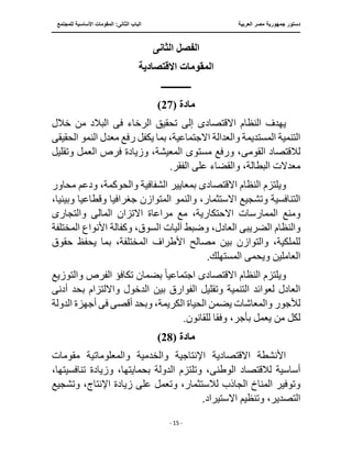 ‫العربية‬ ‫مصر‬ ‫جمهورية‬ ‫دستور‬
‫ال‬ ‫الباب‬
‫للمجتمع‬ ‫األساسية‬ ‫المقومات‬ :‫ثانى‬
‫ـــــــــــــــــــــــــــــــــــــــــــــــــــــ‬
‫ـــــــــــــــــــــ‬
‫ـــــــــــــ‬
‫ــــــــــــــــــــــــــــــــــــــــــــــــــــــــــــ‬
‫ـــــــــــــــــــــــــــــــــــــــــــــــ‬
‫ــــ‬
- 15 -
‫الثانى‬ ‫الفصل‬
‫المقومات‬
‫االقتصادية‬
‫ـــــــــــــ‬
‫مادة‬
(27)
‫االقتصاد‬ ‫النظام‬ ‫يهدف‬
‫ى‬
‫إلى‬
‫ف‬ ‫الرخاء‬ ‫تحقيق‬
‫ى‬
‫خالل‬ ‫من‬ ‫البالد‬
‫بما‬ ،‫االجتماعية‬ ‫والعدالة‬ ‫المستديمة‬ ‫التنمية‬
‫الحقيق‬ ‫النمو‬ ‫معدل‬ ‫رفع‬ ‫يكفل‬
‫ى‬
‫القوم‬ ‫لالقتصاد‬
‫ى‬
‫وتقليل‬ ‫العمل‬ ‫فرص‬ ‫وزيادة‬ ،‫المعيشة‬ ‫مستوى‬ ‫ورفع‬ ،
‫معدالت‬
‫على‬ ‫والقضاء‬ ،‫البطالة‬
.‫الفقر‬
‫االقتصاد‬ ‫النظام‬ ‫ويلتزم‬
‫ى‬
‫محاور‬ ‫ودعم‬ ،‫والحوكمة‬ ‫الشفافية‬ ‫بمعايير‬
‫والنمو‬ ،‫االستثمار‬ ‫وتشجيع‬ ‫التنافسية‬
‫وبيئي‬ ‫وقطاعيا‬ ‫جغرافيا‬ ‫المتوازن‬
،‫ا‬
‫االح‬ ‫الممارسات‬ ‫ومنع‬
‫المال‬ ‫االتزان‬ ‫مراعاة‬ ‫مع‬ ،‫تكارية‬
‫ى‬
‫والتجار‬
‫ى‬
‫والنظام‬
‫الضريب‬
‫ى‬
‫األ‬ ‫وكفالة‬ ،‫السوق‬ ‫آليات‬ ‫وضبط‬ ،‫العادل‬
‫المختلفة‬ ‫نواع‬
‫األطراف‬ ‫مصالح‬ ‫بين‬ ‫والتوازن‬ ،‫للملكية‬
‫يح‬ ‫بما‬ ،‫المختلفة‬
‫حقوق‬ ‫فظ‬
‫ويحم‬ ‫العاملين‬
‫ى‬
.‫المستهلك‬
‫االقتصاد‬ ‫النظام‬ ‫ويلتزم‬
‫ى‬
‫اجتماعي‬
ً‫ا‬
‫والتوزيع‬ ‫الفرص‬ ‫تكافؤ‬ ‫بضمان‬
‫بين‬ ‫الفوارق‬ ‫وتقليل‬ ‫التنمية‬ ‫لعوائد‬ ‫العادل‬
‫أدنى‬ ‫بحد‬ ‫وااللتزام‬ ‫الدخول‬
‫ي‬ ‫والمعاشات‬ ‫لألجور‬
‫ال‬ ‫ضمن‬
‫ف‬ ‫أقصى‬ ‫وبحد‬ ،‫الكريمة‬ ‫حياة‬
‫ى‬
‫الدولة‬ ‫أجهزة‬
‫من‬ ‫لكل‬
‫وفق‬ ،‫بأجر‬ ‫يعمل‬
.‫للقانون‬ ‫ا‬
‫مادة‬
(
28
)
‫والمعلومات‬ ‫والخدمية‬ ‫اإلنتاجية‬ ‫االقتصادية‬ ‫األنشطة‬
‫مقومات‬ ‫ية‬
‫الوطن‬ ‫لالقتصاد‬ ‫أساسية‬
‫ى‬
‫الدولة‬ ‫وتلتزم‬ ،
،‫تنافسيتها‬ ‫وزيادة‬ ،‫بحمايتها‬
‫زيا‬ ‫على‬ ‫وتعمل‬ ،‫لالستثمار‬ ‫الجاذب‬ ‫المناخ‬ ‫وتوفير‬
‫وتشجيع‬ ،‫اإلنتاج‬ ‫دة‬
،‫التصدير‬
.‫االستيراد‬ ‫وتنظيم‬
 