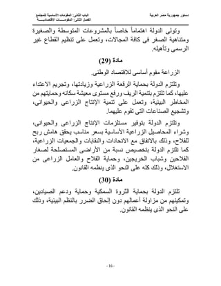 ‫جمهو‬ ‫دستور‬
‫العربية‬ ‫مصر‬ ‫رية‬
‫ال‬ ‫الباب‬
‫للمجتمع‬ ‫األساسية‬ ‫المقومات‬ :‫ثانى‬
‫ا‬
‫االقتصاديــــــة‬ ‫المقومــــــات‬ :‫الثانى‬ ‫لفصل‬
‫ـــــــ‬
‫ــــــــــــــــــــــــــــــــــــــــــــــ‬
‫ـــــــــــــــــــــ‬
‫ـــــــــــــ‬
‫ــــــــــــــــــــــــــــــــــــــــــــــــــــــــــــ‬
‫ـــــــــــــــــــــــــــــــــــــــــــــــ‬
‫ــــ‬
- 16 -
‫وتول‬
‫ى‬
‫اهتمام‬ ‫الدولة‬
ً‫ا‬
‫خاص‬
ً‫ا‬
‫الم‬ ‫بالمشروعات‬
‫والصغيرة‬ ‫توسطة‬
‫ف‬ ‫الصغر‬ ‫ومتناهية‬
‫ى‬
‫وتعمل‬ ،‫المجاالت‬ ‫كافة‬
‫غير‬ ‫القطاع‬ ‫تنظيم‬ ‫على‬
‫الرسم‬
‫ى‬
.‫وتأهيله‬
‫مادة‬
(
29
)
‫أساس‬ ‫مقوم‬ ‫الزراعة‬
‫ى‬
‫الوطن‬ ‫لالقتصاد‬
‫ى‬
.
‫ب‬ ‫الدولة‬ ‫وتلتزم‬
‫االعتداء‬ ‫وتجريم‬ ،‫وزيادتها‬ ‫الزراعية‬ ‫الرقعة‬ ‫حماية‬
‫مستوى‬ ‫ورفع‬ ‫الريف‬ ‫بتنمية‬ ‫تلتزم‬ ‫كما‬ ،‫عليها‬
‫من‬ ‫وحمايتهم‬ ‫سكانه‬ ‫معيشة‬
،‫البيئية‬ ‫المخاطر‬
‫الزراع‬ ‫اإلنتاج‬ ‫تنمية‬ ‫على‬ ‫وتعمل‬
‫ى‬
‫والحيوان‬
‫ى‬
،
‫وتشجيع‬
‫الت‬ ‫الصناعات‬
‫ى‬
.‫عليهما‬ ‫تقوم‬
‫الدولة‬ ‫وتلتزم‬
‫الزراع‬ ‫اإلنتاج‬ ‫مستلزمات‬ ‫بتوفير‬
‫ى‬
‫والحيوان‬
‫ى‬
،
‫بسعر‬ ‫األساسية‬ ‫الزراعية‬ ‫المحاصيل‬ ‫وشراء‬
‫ربح‬ ‫هامش‬ ‫يحقق‬ ‫مناسب‬
،‫الزراعية‬ ‫والجمعيات‬ ‫والنقابات‬ ‫االتحادات‬ ‫مع‬ ‫باالتفاق‬ ‫وذلك‬ ،‫للفالح‬
‫الدولة‬ ‫تلتزم‬ ‫كما‬
‫األراض‬ ‫من‬ ‫نسبة‬ ‫بتخصيص‬
‫ى‬
‫لصغار‬ ‫المستصلحة‬
‫والعامل‬ ‫الفالح‬ ‫وحماية‬ ،‫الخريجين‬ ‫وشباب‬ ‫الفالحين‬
‫الزراع‬
‫ى‬
‫من‬
‫اال‬
‫ستغ‬
‫الذ‬ ‫النحو‬ ‫على‬ ‫كله‬ ‫وذلك‬ ،‫الل‬
‫ى‬
.‫القانون‬ ‫ينظمه‬
‫مادة‬
(
30
)
،‫الصيادين‬ ‫ودعم‬ ‫وحماية‬ ‫السمكية‬ ‫الثروة‬ ‫بحماية‬ ‫الدولة‬ ‫تلتزم‬
‫الضرر‬ ‫إلحاق‬ ‫دون‬ ‫أعمالهم‬ ‫مزاولة‬ ‫من‬ ‫وتمكينهم‬
‫بال‬
‫وذلك‬ ،‫البيئية‬ ‫نظم‬
‫الذ‬ ‫النحو‬ ‫على‬
‫ى‬
.‫القانون‬ ‫ينظمه‬
 
