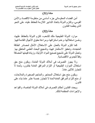 ‫جمهو‬ ‫دستور‬
‫العربية‬ ‫مصر‬ ‫رية‬
‫ال‬ ‫الباب‬
‫للمجتمع‬ ‫األساسية‬ ‫المقومات‬ :‫ثانى‬
‫ا‬
‫االقتصاديــــــة‬ ‫المقومــــــات‬ :‫الثانى‬ ‫لفصل‬
‫ـــــــ‬
‫ــــــــــــــــــــــــــــــــــــــــــــــ‬
‫ـــــــــــــــــــــ‬
‫ـــــــــــــ‬
‫ــــــــــــــــــــــــــــــــــــــــــــــــــــــــــــ‬
‫ـــــــــــــــــــــــــــــــــــــــــــــــ‬
‫ــــ‬
- 17 -
‫مادة‬
(
31
)
‫المعلومات‬ ‫الفضاء‬ ‫أمن‬
‫ى‬
‫أس‬ ‫جزء‬
‫اس‬
‫ى‬
‫واألمن‬ ‫االقتصاد‬ ‫منظومة‬ ‫من‬
‫القوم‬
‫ى‬
‫التدابير‬ ‫باتخاذ‬ ‫الدولة‬ ‫وتلتزم‬ ،
‫الال‬
‫النحو‬ ‫على‬ ،‫عليه‬ ‫للحفاظ‬ ‫زمة‬
‫الذ‬
‫ى‬
.‫القانون‬ ‫ينظمه‬
‫مادة‬
(
32
)
،‫عليها‬ ‫بالحفاظ‬ ‫الدولة‬ ‫تلتزم‬ ،‫للشعب‬ ‫ملك‬ ‫الطبيعية‬ ‫الدولة‬ ‫موارد‬
‫ومراعاة‬ ،‫استنزافها‬ ‫وعدم‬ ،‫استغاللها‬ ‫سن‬ُ‫ح‬‫و‬
‫القادمة‬ ‫األجيال‬ ‫حقوق‬
.‫فيها‬
‫الطاقة‬ ‫لمصادر‬ ‫األمثل‬ ‫االستغالل‬ ‫على‬ ‫بالعمل‬ ‫الدولة‬ ‫تلتزم‬ ‫كما‬
‫وتشجيع‬ ،‫فيها‬ ‫االستثمار‬ ‫وتحفيز‬ ،‫المتجددة‬
.‫بها‬ ‫المتعلق‬ ‫العلمي‬ ‫البحث‬
‫األ‬ ‫المواد‬ ‫تصنيع‬ ‫تشجيع‬ ‫على‬ ‫الدولة‬ ‫وتعمل‬
‫المضافة‬ ‫قيمتها‬ ‫وزيادة‬ ،‫ولية‬
‫وفق‬
ً‫ا‬
.‫االقتصادية‬ ‫للجدوى‬
‫ف‬ ‫التصرف‬ ‫يجوز‬ ‫وال‬
‫ى‬
‫أمال‬
‫حق‬ ‫منح‬ ‫ويكون‬ ،‫العامة‬ ‫الدولة‬ ‫ك‬
‫المرافق‬ ‫التزام‬ ‫أو‬ ‫الطبيعية‬ ‫الموارد‬ ‫استغالل‬
‫ال‬ ‫ولمدة‬ ،‫بقانون‬ ‫العامة‬
‫ثالثين‬ ‫تتجاوز‬
‫عام‬
ً‫ا‬
.
،‫والمالحات‬ ‫الصغيرة‬ ‫والمناجم‬ ‫المحاجر‬ ‫استغالل‬ ‫حق‬ ‫منح‬ ‫ويكون‬
‫ال‬ ‫لمدة‬ ‫العامة‬ ‫المرافق‬ ‫التزام‬ ‫منح‬ ‫أو‬
‫بناء‬ ‫عاما‬ ‫عشر‬ ‫خمسة‬ ‫تتجاوز‬
‫على‬
.‫قانون‬
‫ف‬ ‫التصرف‬ ‫أحكام‬ ‫القانون‬ ‫ويحدد‬
‫ى‬
‫والقواعد‬ ،‫الخاصة‬ ‫الدولة‬ ‫أمالك‬
.‫لذلك‬ ‫المنظمة‬ ‫واإلجراءات‬
 
