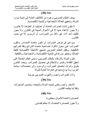 ‫جمهو‬ ‫دستور‬
‫العربية‬ ‫مصر‬ ‫رية‬
‫ال‬ ‫الباب‬
‫للمجتمع‬ ‫األساسية‬ ‫المقومات‬ :‫ثانى‬
‫ا‬
‫االقتصاديــــــة‬ ‫المقومــــــات‬ :‫الثانى‬ ‫لفصل‬
‫ـــــــ‬
‫ــــــــــــــــــــــــــــــــــــــــــــــ‬
‫ـــــــــــــــــــــ‬
‫ـــــــــــــ‬
‫ــــــــــــــــــــــــــــــــــــــــــــــــــــــــــــ‬
‫ـــــــــــــــــــــــــــــــــــــــــــــــ‬
‫ــــ‬
- 19 -
‫مادة‬
(
38
)
‫الضريب‬ ‫النظام‬ ‫يهدف‬
‫ى‬
‫موارد‬ ‫تنمية‬ ‫إلى‬ ‫العامة‬ ‫التكاليف‬ ‫من‬ ‫وغيره‬
،‫االجتماعية‬ ‫العدالة‬ ‫وتحقيق‬ ،‫الدولة‬
.‫االقتصادية‬ ‫والتنمية‬
‫بقان‬ ‫إال‬ ،‫إلغاؤها‬ ‫أو‬ ،‫تعديلها‬ ‫أو‬ ،‫العامة‬ ‫الضرائب‬ ‫إنشاء‬ ‫يكون‬ ‫ال‬
،‫ون‬
‫ف‬ ‫إال‬ ‫منها‬ ‫اإلعفاء‬ ‫يجوز‬ ‫وال‬
‫ى‬
‫المبينة‬ ‫األحوال‬
‫ا‬ ‫فى‬
‫يجوز‬ ‫وال‬ .‫لقانون‬
‫ذ‬ ‫غير‬ ‫أداء‬ ‫أحد‬ ‫تكليف‬
‫ف‬ ‫إال‬ ،‫الرسوم‬ ‫أو‬ ،‫الضرائب‬ ‫من‬ ‫لك‬
‫ى‬
‫حدود‬
.‫القانون‬
‫ف‬ ‫ويراعى‬
‫ى‬
‫وتكون‬ .‫المصادر‬ ‫متعددة‬ ‫تكون‬ ‫أن‬ ‫الضرائب‬ ‫فرض‬
‫متعددة‬ ‫تصاعدية‬ ‫األفراد‬ ‫دخول‬ ‫على‬ ‫الضرائب‬
‫وفق‬ ‫الشرائح‬
‫لقدراتهم‬ ‫ا‬
‫الضريب‬ ‫النظام‬ ‫ويكفل‬ ،‫التكليفية‬
‫ى‬
‫االقتصا‬ ‫األنشطة‬ ‫تشجيع‬
‫كثيفة‬ ‫دية‬
‫وتحفيز‬ ،‫العمالة‬
‫ف‬ ‫دورها‬
‫ى‬
.‫والثقافية‬ ،‫واالجتماعية‬ ،‫االقتصادية‬ ‫التنمية‬
‫تلتزم‬
‫الضريب‬ ‫بالنظام‬ ‫باالرتقاء‬ ‫الدولة‬
‫ى‬
‫وتبن‬ ،
‫ى‬
‫الت‬ ‫الحديثة‬ ‫النظم‬
‫ى‬
‫الكفاءة‬ ‫تحقق‬
‫واإل‬ ‫واليسر‬
‫حكام‬
‫فى‬
‫القانون‬ ‫ويحدد‬ .‫الضرائب‬ ‫تحصيل‬
‫وأ‬ ‫طرق‬
‫وأ‬ ،‫والرسوم‬ ،‫الضرائب‬ ‫تحصيل‬ ‫دوات‬
‫ى‬
‫متحصالت‬
‫سيادية‬
،‫أخرى‬
‫ف‬ ‫منها‬ ‫يودع‬ ‫وما‬
‫ى‬
.‫للدولة‬ ‫العامة‬ ‫الخزانة‬
‫وأد‬
‫الضريب‬ ‫والتهرب‬ ،‫واجب‬ ‫الضرائب‬ ‫اء‬
‫ى‬
.‫جريمة‬
‫مادة‬
(
39
)
‫وطن‬ ‫واجب‬ ‫االدخار‬
‫ى‬
‫المدخرات‬ ‫وتضمن‬ ،‫وتشجعه‬ ‫الدولة‬ ‫تحميه‬
،
‫وفق‬
.‫القانون‬ ‫ينظمه‬ ‫لما‬ ‫ا‬
‫مادة‬
(
40
)
.‫محظورة‬ ‫لألموال‬ ‫العامة‬ ‫المصادرة‬
‫تجوز‬ ‫وال‬
‫المصادرة‬
‫قضائ‬ ‫بحكم‬ ‫إال‬ ،‫الخاصة‬
‫ى‬
.
 