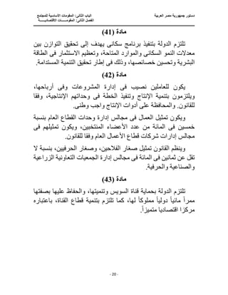‫جمهو‬ ‫دستور‬
‫العربية‬ ‫مصر‬ ‫رية‬
‫ال‬ ‫الباب‬
‫للمجتمع‬ ‫األساسية‬ ‫المقومات‬ :‫ثانى‬
‫ا‬
‫االقتصاديــــــة‬ ‫المقومــــــات‬ :‫الثانى‬ ‫لفصل‬
‫ـــــــ‬
‫ــــــــــــــــــــــــــــــــــــــــــــــ‬
‫ـــــــــــــــــــــ‬
‫ـــــــــــــ‬
‫ــــــــــــــــــــــــــــــــــــــــــــــــــــــــــــ‬
‫ـــــــــــــــــــــــــــــــــــــــــــــــ‬
‫ــــ‬
- 20 -
‫مادة‬
(
41
)
‫سكان‬ ‫برنامج‬ ‫بتنفيذ‬ ‫الدولة‬ ‫تلتزم‬
‫ى‬
‫تحقيق‬ ‫إلى‬ ‫يهدف‬
‫بين‬ ‫التوازن‬
‫السكان‬ ‫النمو‬ ‫معدالت‬
‫ى‬
،‫المتاحة‬ ‫والموارد‬
‫ف‬ ‫االستثمار‬ ‫وتعظيم‬
‫ى‬
‫الطاقة‬
‫البشرية‬
‫ف‬ ‫وذلك‬ ،‫خصائصها‬ ‫وتحسين‬
‫ى‬
.‫المستدامة‬ ‫التنمية‬ ‫تحقيق‬ ‫إطار‬
‫مادة‬
(
42
)
‫للعاملين‬ ‫يكون‬
‫ف‬ ‫نصيب‬
‫ى‬
‫وف‬ ‫المشروعات‬ ‫إدارة‬
‫ى‬
،‫أرباحها‬
‫ويلتزمو‬
‫الخطة‬ ‫وتنفيذ‬ ‫اإلنتاج‬ ‫بتنمية‬ ‫ن‬
‫فى‬
‫وفق‬ ،‫اإلنتاجية‬ ‫وحداتهم‬
‫ا‬
‫والمح‬ .‫للقانون‬
‫وطن‬ ‫واجب‬ ‫اإلنتاج‬ ‫أدوات‬ ‫على‬ ‫افظة‬
‫ى‬
.
‫ف‬ ‫العمال‬ ‫تمثيل‬ ‫ويكون‬
‫ى‬
‫بنسبة‬ ‫العام‬ ‫القطاع‬ ‫وحدات‬ ‫إدارة‬ ‫مجالس‬
‫ف‬ ‫خمسين‬
‫ى‬
‫األعضاء‬ ‫عدد‬ ‫من‬ ‫المائة‬
‫و‬ ،‫المنتخبين‬
‫ف‬ ‫تمثيلهم‬ ‫يكون‬
‫ى‬
‫إدار‬ ‫مجالس‬
‫وفق‬ ‫العام‬ ‫األعمال‬ ‫قطاع‬ ‫شركات‬ ‫ات‬
.‫للقانون‬ ‫ا‬
‫الح‬ ‫وصغار‬ ،‫الفالحين‬ ‫صغار‬ ‫تمثيل‬ ‫القانون‬ ‫وينظم‬
‫ال‬ ‫بنسبة‬ ،‫رفيين‬
‫ف‬ ‫ثمانين‬ ‫عن‬ ‫تقل‬
‫ى‬
‫ف‬ ‫المائة‬
‫ى‬
‫إدارة‬ ‫مجالس‬
‫الزراعية‬ ‫التعاونية‬ ‫الجمعيات‬
.‫والحرفية‬ ‫والصناعية‬
‫مادة‬
(
43
)
‫ق‬ ‫بحماية‬ ‫الدولة‬ ‫تلتزم‬
‫وتن‬ ‫السويس‬ ‫ناة‬
‫بصفتها‬ ‫عليها‬ ‫والحفاظ‬ ،‫ميتها‬
ً‫ا‬‫ممر‬
ً‫ا‬‫مائي‬
ً‫ا‬‫دولي‬
‫مملوك‬
ً‫ا‬
‫تلتزم‬ ‫كما‬ ،‫لها‬
‫بت‬
‫باعتباره‬ ،‫القناة‬ ‫قطاع‬ ‫نمية‬
‫متميز‬ ‫اقتصاديا‬ ‫مركزا‬
ً‫ا‬
.
 