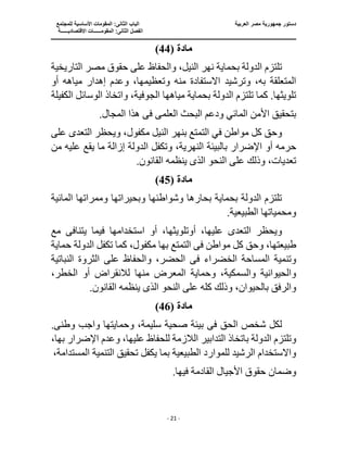 ‫جمهو‬ ‫دستور‬
‫العربية‬ ‫مصر‬ ‫رية‬
‫ال‬ ‫الباب‬
‫للمجتمع‬ ‫األساسية‬ ‫المقومات‬ :‫ثانى‬
‫ا‬
‫االقتصاديــــــة‬ ‫المقومــــــات‬ :‫الثانى‬ ‫لفصل‬
‫ـــــــ‬
‫ــــــــــــــــــــــــــــــــــــــــــــــ‬
‫ـــــــــــــــــــــ‬
‫ـــــــــــــ‬
‫ــــــــــــــــــــــــــــــــــــــــــــــــــــــــــــ‬
‫ـــــــــــــــــــــــــــــــــــــــــــــــ‬
‫ــــ‬
- 21 -
‫مادة‬
(
44
)
‫التاريخية‬ ‫مصر‬ ‫حقوق‬ ‫على‬ ‫والحفاظ‬ ،‫النيل‬ ‫نهر‬ ‫بحماية‬ ‫الدولة‬ ‫تلتزم‬
‫منه‬ ‫االستفادة‬ ‫وترشيد‬ ،‫به‬ ‫المتعلقة‬
‫وتع‬
‫أو‬ ‫مياهه‬ ‫إهدار‬ ‫وعدم‬ ،‫ظيمها‬
‫الكفيلة‬ ‫الوسائل‬ ‫واتخاذ‬ ،‫الجوفية‬ ‫مياهها‬ ‫بحماية‬ ‫الدولة‬ ‫تلتزم‬ ‫كما‬ .‫تلويثها‬
‫بتحقي‬
‫العلم‬ ‫البحث‬ ‫ودعم‬ ‫المائي‬ ‫األمن‬ ‫ق‬
‫ى‬
‫ف‬
‫ى‬
.‫المجال‬ ‫هذا‬
‫وي‬ ،‫مكفول‬ ‫النيل‬ ‫بنهر‬ ‫التمتع‬ ‫في‬ ‫مواطن‬ ‫كل‬ ‫وحق‬
‫التعد‬ ‫حظر‬
‫ى‬
‫على‬
‫أو‬ ‫حرمه‬
‫وتكفل‬ ،‫النهرية‬ ‫بالبيئة‬ ‫اإلضرار‬
‫ال‬
‫علي‬ ‫يقع‬ ‫ما‬ ‫إزالة‬ ‫دولة‬
‫من‬ ‫ه‬
‫الذ‬ ‫النحو‬ ‫على‬ ‫وذلك‬ ،‫تعديات‬
‫ى‬
.‫القانون‬ ‫ينظمه‬
‫مادة‬
(
45
)
‫المائية‬ ‫وممراتها‬ ‫وبحيراتها‬ ‫وشواطئها‬ ‫بحارها‬ ‫بحماية‬ ‫الدولة‬ ‫تلتزم‬
.‫الطبيعية‬ ‫ومحمياتها‬
‫التعد‬ ‫ويحظر‬
‫ى‬
‫أو‬ ،‫أوتلويثها‬ ،‫عليها‬
‫يت‬ ‫فيما‬ ‫استخدامها‬
‫مع‬ ‫نافى‬
‫ف‬ ‫مواطن‬ ‫كل‬ ‫وحق‬ ،‫طبيعتها‬
‫ى‬
‫بها‬ ‫التمتع‬
‫الدولة‬ ‫تكفل‬ ‫كما‬ ،‫مكفول‬
‫حماية‬
‫ف‬ ‫الخضراء‬ ‫المساحة‬ ‫وتنمية‬
‫ى‬
‫النباتية‬ ‫الثروة‬ ‫على‬ ‫والحفاظ‬ ،‫الحضر‬
‫منها‬ ‫المعرض‬ ‫وحماية‬ ،‫والسمكية‬ ‫والحيوانية‬
‫لالنقراض‬
،‫الخطر‬ ‫أو‬
‫النحو‬ ‫على‬ ‫كله‬ ‫وذلك‬ ،‫بالحيوان‬ ‫والرفق‬
‫الذ‬
‫ى‬
.‫القانون‬ ‫ينظمه‬
‫مادة‬
(
46
)
‫ف‬ ‫الحق‬ ‫شخص‬ ‫لكل‬
‫ى‬
‫بيئ‬
‫صحية‬ ‫ة‬
‫وطن‬ ‫واجب‬ ‫وحمايتها‬ ،‫سليمة‬
‫ى‬
.
‫الالزمة‬ ‫التدابير‬ ‫باتخاذ‬ ‫الدولة‬ ‫وتلتزم‬
،‫بها‬ ‫اإلضرار‬ ‫وعدم‬ ،‫عليها‬ ‫للحفاظ‬
،‫المستدامة‬ ‫التنمية‬ ‫تحقيق‬ ‫يكفل‬ ‫بما‬ ‫الطبيعية‬ ‫للموارد‬ ‫الرشيد‬ ‫واالستخدام‬
.‫فيها‬ ‫القادمة‬ ‫األجيال‬ ‫حقوق‬ ‫وضمان‬
 